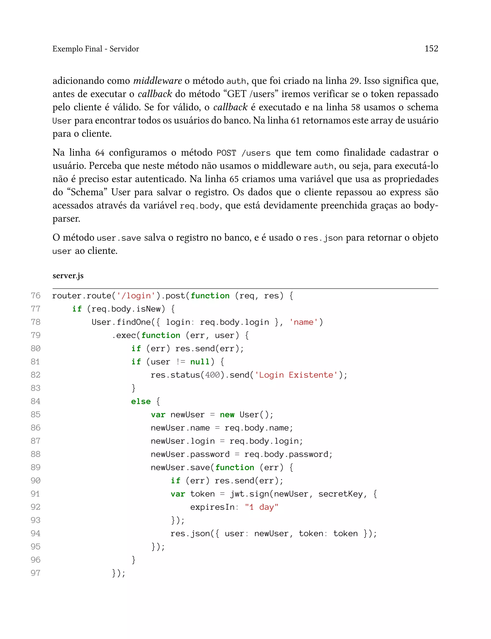 Exemplo Final - Servidor 152
adicionando como middleware o método auth, que foi criado na linha 29. Isso significa que,
antes de executar o callback do método “GET /users” iremos verificar se o token repassado
pelo cliente é válido. Se for válido, o callback é executado e na linha 58 usamos o schema
User para encontrar todos os usuários do banco. Na linha 61 retornamos este array de usuário
para o cliente.
Na linha 64 configuramos o método POST /users que tem como finalidade cadastrar o
usuário. Perceba que neste método não usamos o middleware auth, ou seja, para executá-lo
não é preciso estar autenticado. Na linha 65 criamos uma variável que usa as propriedades
do “Schema” User para salvar o registro. Os dados que o cliente repassou ao express são
acessados através da variável req.body, que está devidamente preenchida graças ao body-
parser.
O método user.save salva o registro no banco, e é usado o res.json para retornar o objeto
user ao cliente.
server.js
76 router.route('/login').post(function (req, res) {
77 if (req.body.isNew) {
78 User.findOne({ login: req.body.login }, 'name')
79 .exec(function (err, user) {
80 if (err) res.send(err);
81 if (user != null) {
82 res.status(400).send('Login Existente');
83 }
84 else {
85 var newUser = new User();
86 newUser.name = req.body.name;
87 newUser.login = req.body.login;
88 newUser.password = req.body.password;
89 newUser.save(function (err) {
90 if (err) res.send(err);
91 var token = jwt.sign(newUser, secretKey, {
92 expiresIn: "1 day"
93 });
94 res.json({ user: newUser, token: token });
95 });
96 }
97 });
 