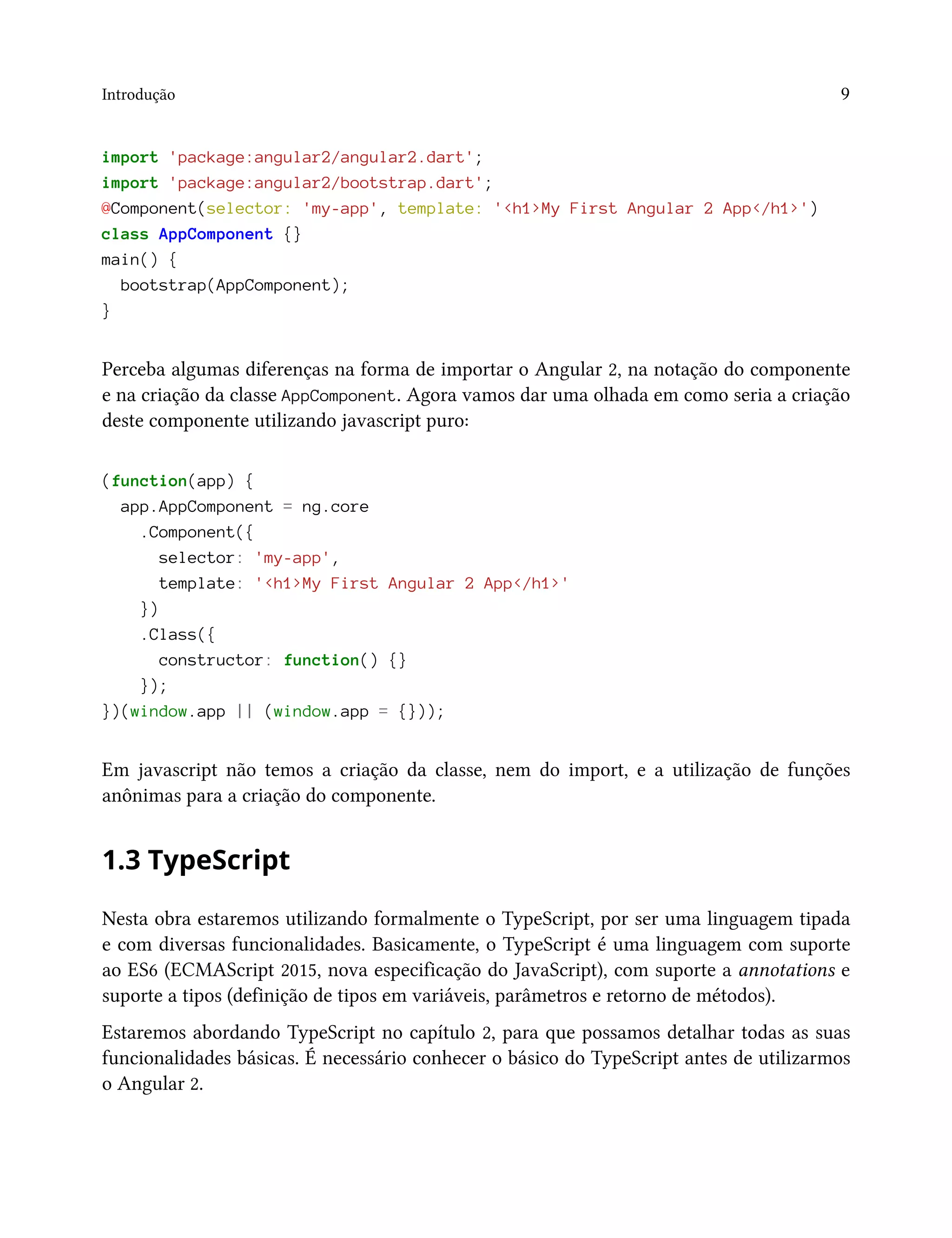 Introdução 9
import 'package:angular2/angular2.dart';
import 'package:angular2/bootstrap.dart';
@Component(selector: 'my-app', template: '<h1>My First Angular 2 App</h1>')
class AppComponent {}
main() {
bootstrap(AppComponent);
}
Perceba algumas diferenças na forma de importar o Angular 2, na notação do componente
e na criação da classe AppComponent. Agora vamos dar uma olhada em como seria a criação
deste componente utilizando javascript puro:
(function(app) {
app.AppComponent = ng.core
.Component({
selector: 'my-app',
template: '<h1>My First Angular 2 App</h1>'
})
.Class({
constructor: function() {}
});
})(window.app || (window.app = {}));
Em javascript não temos a criação da classe, nem do import, e a utilização de funções
anônimas para a criação do componente.
1.3 TypeScript
Nesta obra estaremos utilizando formalmente o TypeScript, por ser uma linguagem tipada
e com diversas funcionalidades. Basicamente, o TypeScript é uma linguagem com suporte
ao ES6 (ECMAScript 2015, nova especificação do JavaScript), com suporte a annotations e
suporte a tipos (definição de tipos em variáveis, parâmetros e retorno de métodos).
Estaremos abordando TypeScript no capítulo 2, para que possamos detalhar todas as suas
funcionalidades básicas. É necessário conhecer o básico do TypeScript antes de utilizarmos
o Angular 2.
 