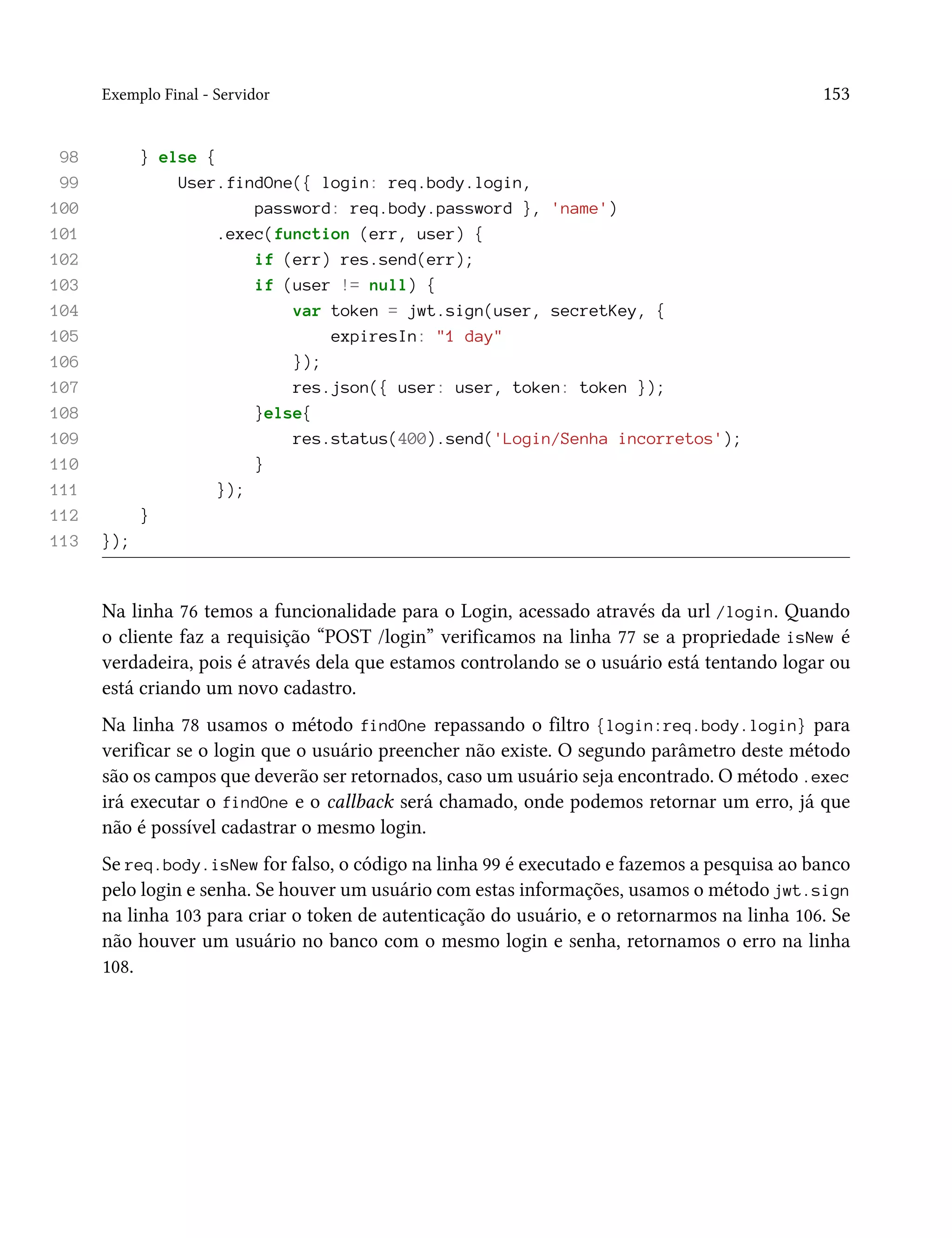 Exemplo Final - Servidor 153
98 } else {
99 User.findOne({ login: req.body.login,
100 password: req.body.password }, 'name')
101 .exec(function (err, user) {
102 if (err) res.send(err);
103 if (user != null) {
104 var token = jwt.sign(user, secretKey, {
105 expiresIn: "1 day"
106 });
107 res.json({ user: user, token: token });
108 }else{
109 res.status(400).send('Login/Senha incorretos');
110 }
111 });
112 }
113 });
Na linha 76 temos a funcionalidade para o Login, acessado através da url /login. Quando
o cliente faz a requisição “POST /login” verificamos na linha 77 se a propriedade isNew é
verdadeira, pois é através dela que estamos controlando se o usuário está tentando logar ou
está criando um novo cadastro.
Na linha 78 usamos o método findOne repassando o filtro {login:req.body.login} para
verificar se o login que o usuário preencher não existe. O segundo parâmetro deste método
são os campos que deverão ser retornados, caso um usuário seja encontrado. O método .exec
irá executar o findOne e o callback será chamado, onde podemos retornar um erro, já que
não é possível cadastrar o mesmo login.
Se req.body.isNew for falso, o código na linha 99 é executado e fazemos a pesquisa ao banco
pelo login e senha. Se houver um usuário com estas informações, usamos o método jwt.sign
na linha 103 para criar o token de autenticação do usuário, e o retornarmos na linha 106. Se
não houver um usuário no banco com o mesmo login e senha, retornamos o erro na linha
108.
 