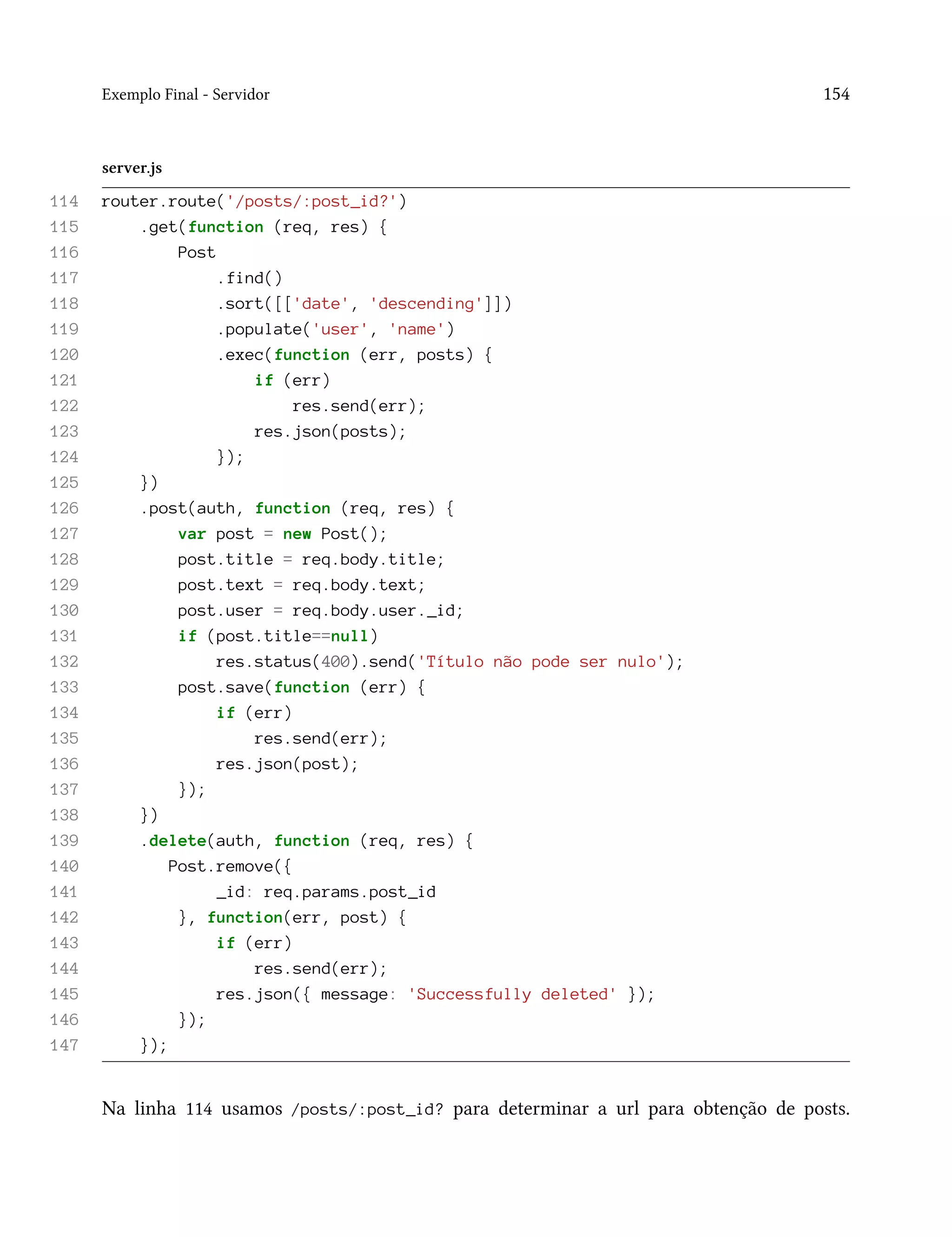 Exemplo Final - Servidor 154
server.js
114 router.route('/posts/:post_id?')
115 .get(function (req, res) {
116 Post
117 .find()
118 .sort([['date', 'descending']])
119 .populate('user', 'name')
120 .exec(function (err, posts) {
121 if (err)
122 res.send(err);
123 res.json(posts);
124 });
125 })
126 .post(auth, function (req, res) {
127 var post = new Post();
128 post.title = req.body.title;
129 post.text = req.body.text;
130 post.user = req.body.user._id;
131 if (post.title==null)
132 res.status(400).send('Título não pode ser nulo');
133 post.save(function (err) {
134 if (err)
135 res.send(err);
136 res.json(post);
137 });
138 })
139 .delete(auth, function (req, res) {
140 Post.remove({
141 _id: req.params.post_id
142 }, function(err, post) {
143 if (err)
144 res.send(err);
145 res.json({ message: 'Successfully deleted' });
146 });
147 });
Na linha 114 usamos /posts/:post_id? para determinar a url para obtenção de posts.
 