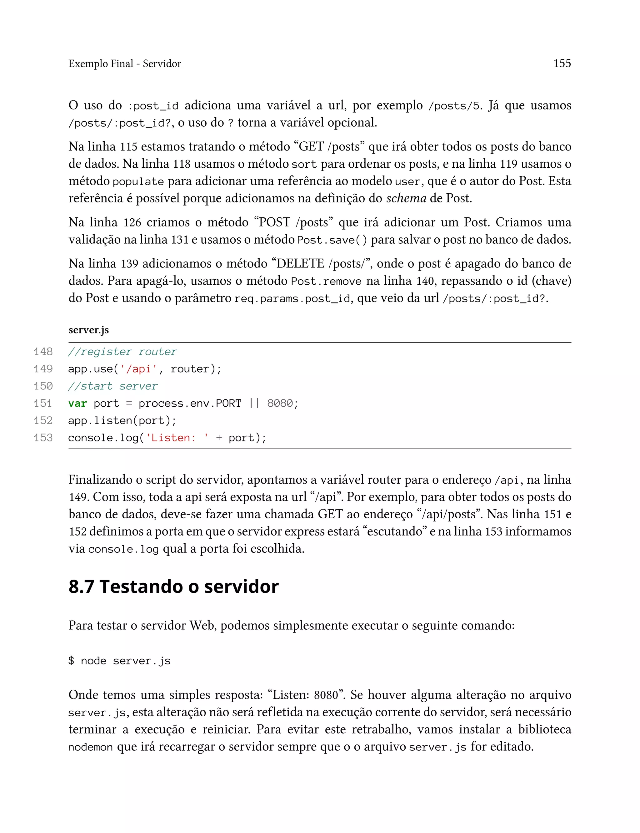 Exemplo Final - Servidor 155
O uso do :post_id adiciona uma variável a url, por exemplo /posts/5. Já que usamos
/posts/:post_id?, o uso do ? torna a variável opcional.
Na linha 115 estamos tratando o método “GET /posts” que irá obter todos os posts do banco
de dados. Na linha 118 usamos o método sort para ordenar os posts, e na linha 119 usamos o
método populate para adicionar uma referência ao modelo user, que é o autor do Post. Esta
referência é possível porque adicionamos na definição do schema de Post.
Na linha 126 criamos o método “POST /posts” que irá adicionar um Post. Criamos uma
validação na linha 131 e usamos o método Post.save() para salvar o post no banco de dados.
Na linha 139 adicionamos o método “DELETE /posts/”, onde o post é apagado do banco de
dados. Para apagá-lo, usamos o método Post.remove na linha 140, repassando o id (chave)
do Post e usando o parâmetro req.params.post_id, que veio da url /posts/:post_id?.
server.js
148 //register router
149 app.use('/api', router);
150 //start server
151 var port = process.env.PORT || 8080;
152 app.listen(port);
153 console.log('Listen: ' + port);
Finalizando o script do servidor, apontamos a variável router para o endereço /api, na linha
149. Com isso, toda a api será exposta na url “/api”. Por exemplo, para obter todos os posts do
banco de dados, deve-se fazer uma chamada GET ao endereço “/api/posts”. Nas linha 151 e
152 definimos a porta em que o servidor express estará “escutando” e na linha 153 informamos
via console.log qual a porta foi escolhida.
8.7 Testando o servidor
Para testar o servidor Web, podemos simplesmente executar o seguinte comando:
$ node server.js
Onde temos uma simples resposta: “Listen: 8080”. Se houver alguma alteração no arquivo
server.js, esta alteração não será refletida na execução corrente do servidor, será necessário
terminar a execução e reiniciar. Para evitar este retrabalho, vamos instalar a biblioteca
nodemon que irá recarregar o servidor sempre que o o arquivo server.js for editado.
 