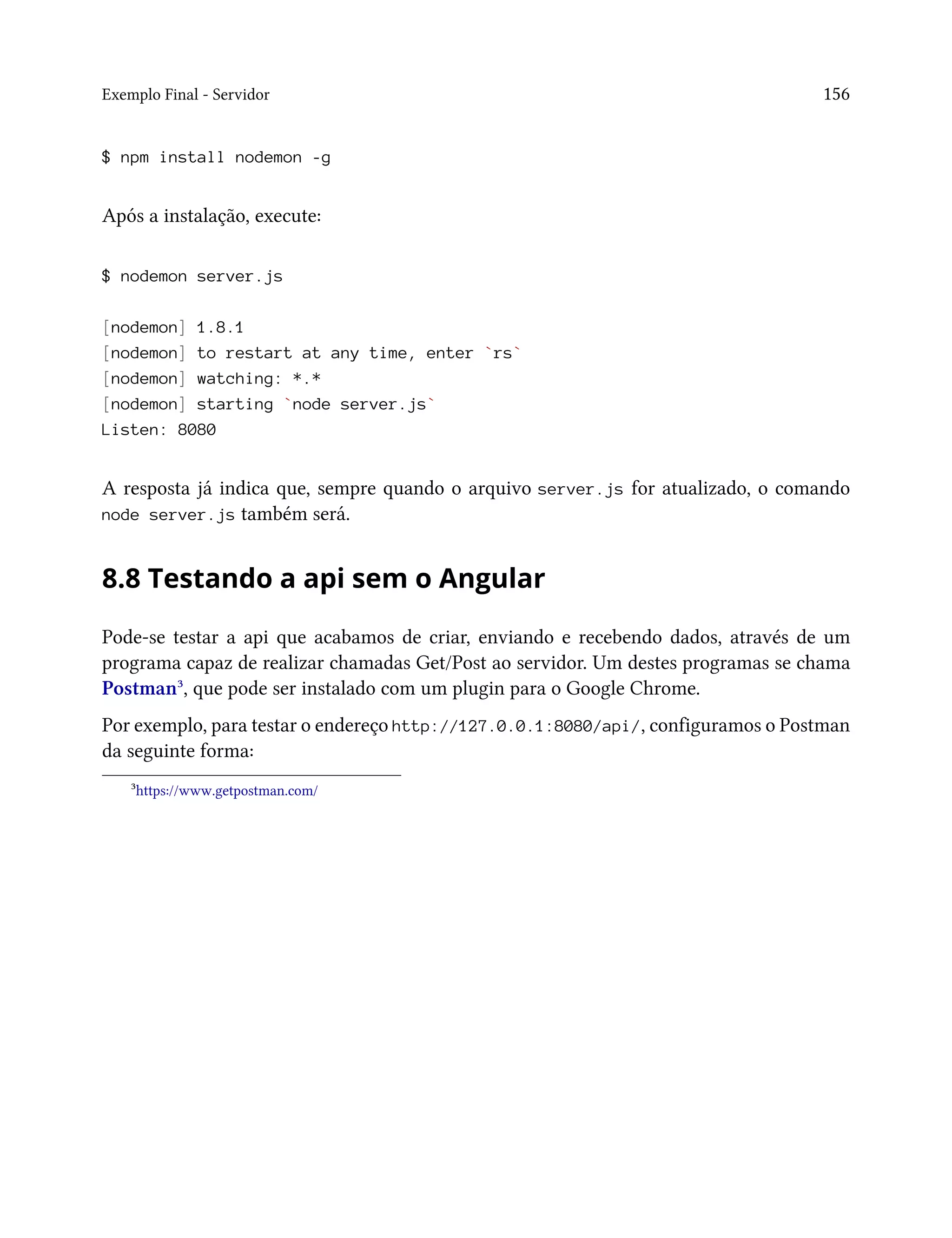 Exemplo Final - Servidor 156
$ npm install nodemon -g
Após a instalação, execute:
$ nodemon server.js
[nodemon] 1.8.1
[nodemon] to restart at any time, enter `rs`
[nodemon] watching: *.*
[nodemon] starting `node server.js`
Listen: 8080
A resposta já indica que, sempre quando o arquivo server.js for atualizado, o comando
node server.js também será.
8.8 Testando a api sem o Angular
Pode-se testar a api que acabamos de criar, enviando e recebendo dados, através de um
programa capaz de realizar chamadas Get/Post ao servidor. Um destes programas se chama
Postman³, que pode ser instalado com um plugin para o Google Chrome.
Por exemplo, para testar o endereço http://127.0.0.1:8080/api/, configuramos o Postman
da seguinte forma:
³https://www.getpostman.com/
 