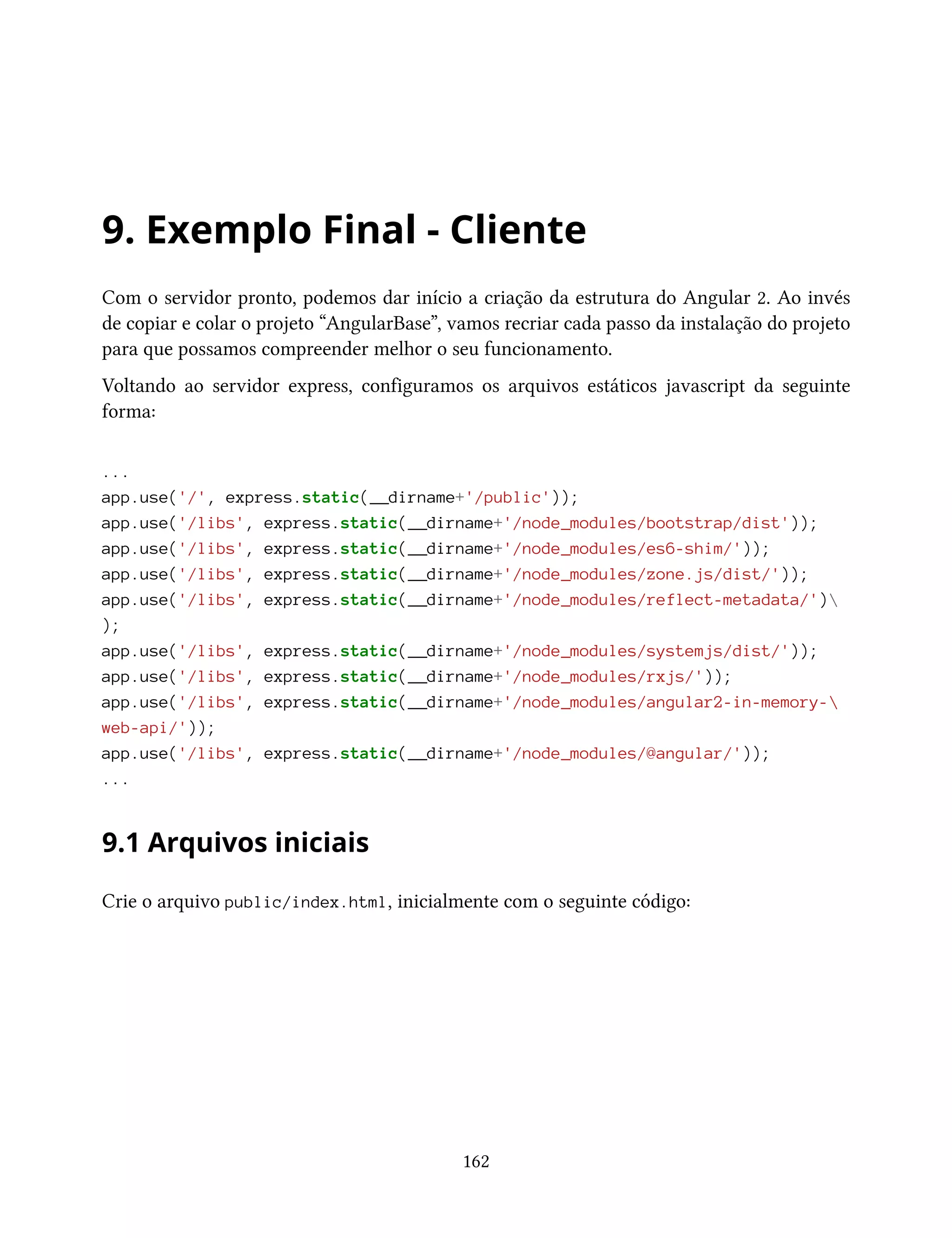 9. Exemplo Final - Cliente
Com o servidor pronto, podemos dar início a criação da estrutura do Angular 2. Ao invés
de copiar e colar o projeto “AngularBase”, vamos recriar cada passo da instalação do projeto
para que possamos compreender melhor o seu funcionamento.
Voltando ao servidor express, configuramos os arquivos estáticos javascript da seguinte
forma:
...
app.use('/', express.static(__dirname+'/public'));
app.use('/libs', express.static(__dirname+'/node_modules/bootstrap/dist'));
app.use('/libs', express.static(__dirname+'/node_modules/es6-shim/'));
app.use('/libs', express.static(__dirname+'/node_modules/zone.js/dist/'));
app.use('/libs', express.static(__dirname+'/node_modules/reflect-metadata/')
);
app.use('/libs', express.static(__dirname+'/node_modules/systemjs/dist/'));
app.use('/libs', express.static(__dirname+'/node_modules/rxjs/'));
app.use('/libs', express.static(__dirname+'/node_modules/angular2-in-memory-
web-api/'));
app.use('/libs', express.static(__dirname+'/node_modules/@angular/'));
...
9.1 Arquivos iniciais
Crie o arquivo public/index.html, inicialmente com o seguinte código:
162
 