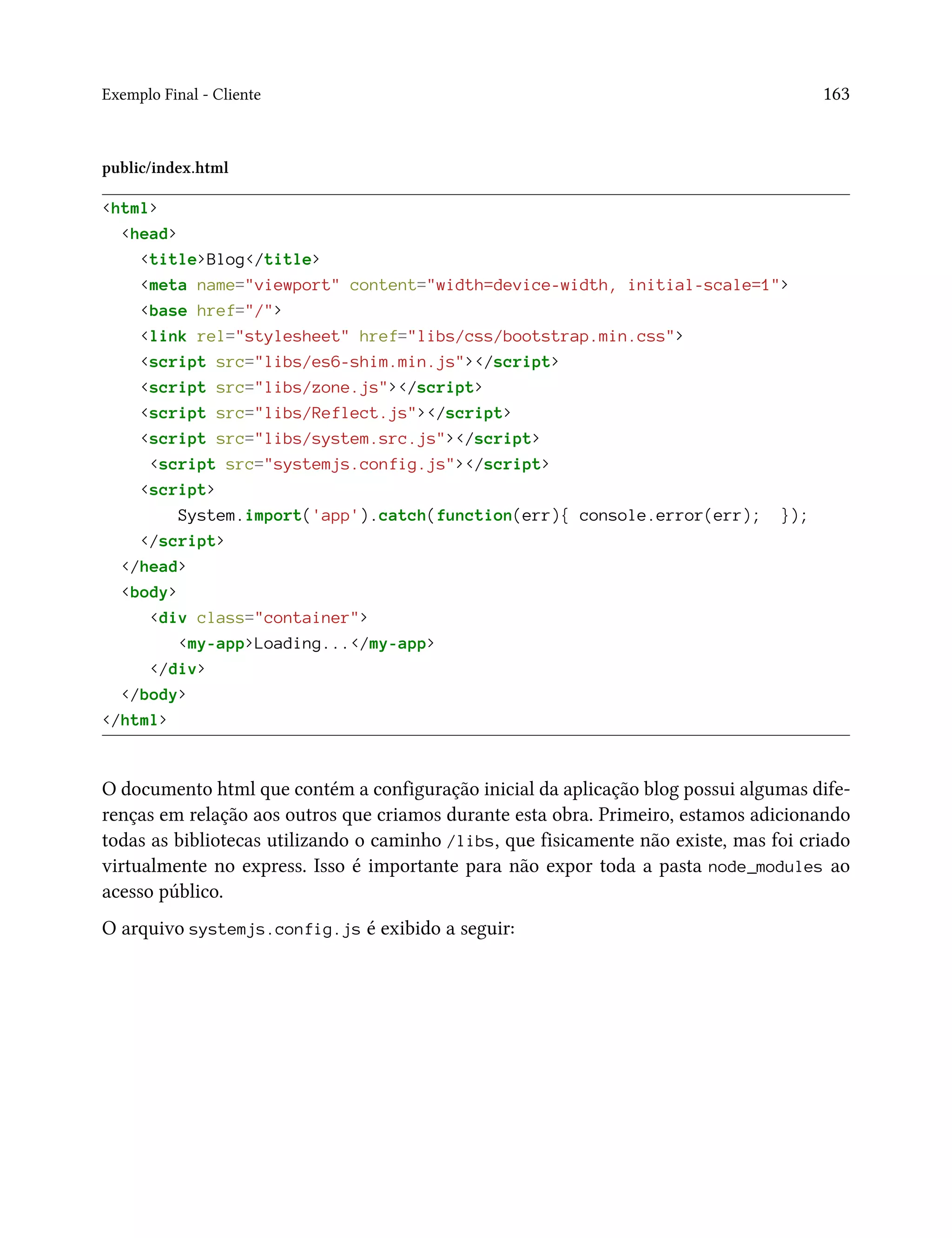 Exemplo Final - Cliente 163
public/index.html
<html>
<head>
<title>Blog</title>
<meta name="viewport" content="width=device-width, initial-scale=1">
<base href="/">
<link rel="stylesheet" href="libs/css/bootstrap.min.css">
<script src="libs/es6-shim.min.js"></script>
<script src="libs/zone.js"></script>
<script src="libs/Reflect.js"></script>
<script src="libs/system.src.js"></script>
<script src="systemjs.config.js"></script>
<script>
System.import('app').catch(function(err){ console.error(err); });
</script>
</head>
<body>
<div class="container">
<my-app>Loading...</my-app>
</div>
</body>
</html>
O documento html que contém a configuração inicial da aplicação blog possui algumas dife-
renças em relação aos outros que criamos durante esta obra. Primeiro, estamos adicionando
todas as bibliotecas utilizando o caminho /libs, que fisicamente não existe, mas foi criado
virtualmente no express. Isso é importante para não expor toda a pasta node_modules ao
acesso público.
O arquivo systemjs.config.js é exibido a seguir:
 