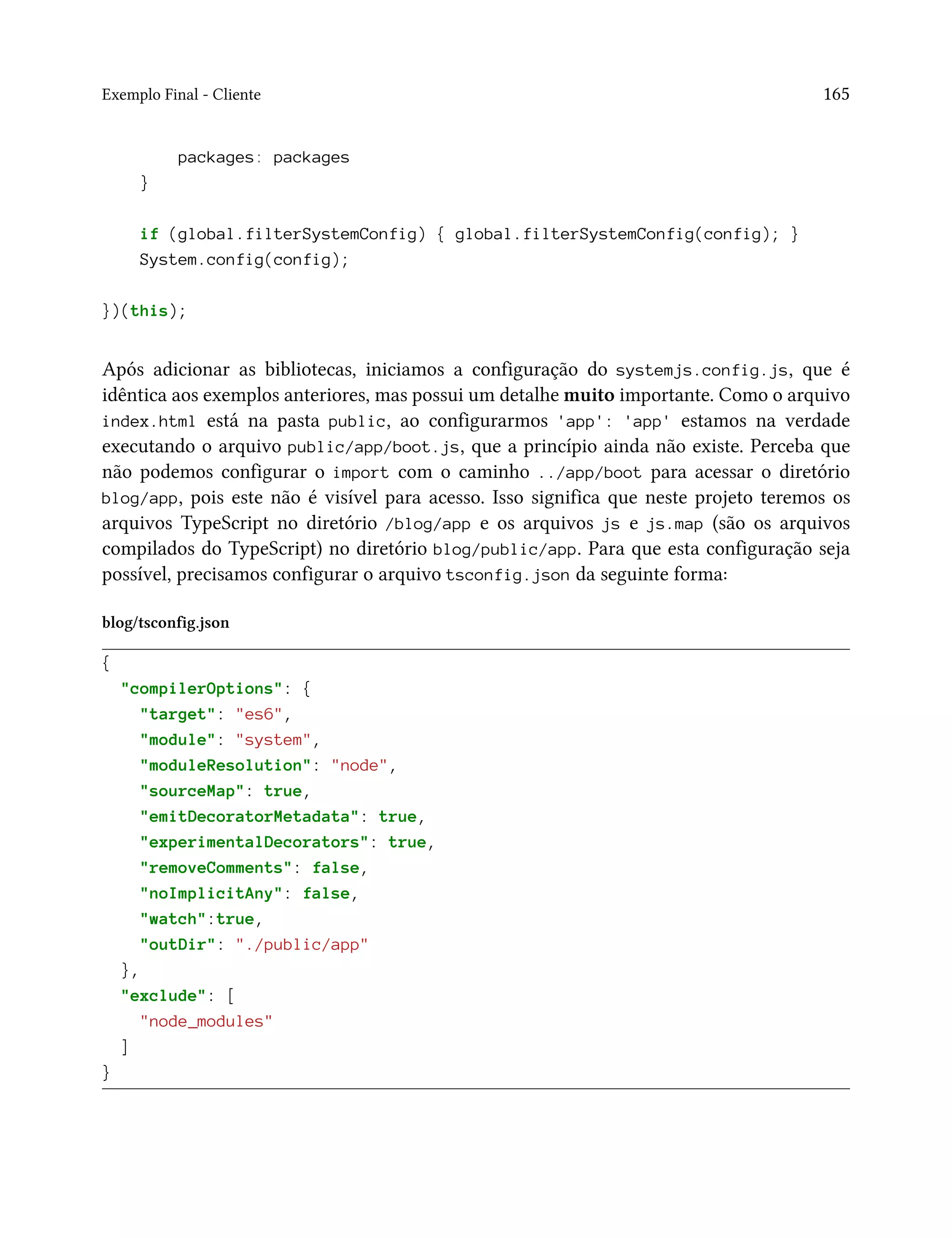 Exemplo Final - Cliente 165
packages: packages
}
if (global.filterSystemConfig) { global.filterSystemConfig(config); }
System.config(config);
})(this);
Após adicionar as bibliotecas, iniciamos a configuração do systemjs.config.js, que é
idêntica aos exemplos anteriores, mas possui um detalhe muito importante. Como o arquivo
index.html está na pasta public, ao configurarmos 'app': 'app' estamos na verdade
executando o arquivo public/app/boot.js, que a princípio ainda não existe. Perceba que
não podemos configurar o import com o caminho ../app/boot para acessar o diretório
blog/app, pois este não é visível para acesso. Isso significa que neste projeto teremos os
arquivos TypeScript no diretório /blog/app e os arquivos js e js.map (são os arquivos
compilados do TypeScript) no diretório blog/public/app. Para que esta configuração seja
possível, precisamos configurar o arquivo tsconfig.json da seguinte forma:
blog/tsconfig.json
{
"compilerOptions": {
"target": "es6",
"module": "system",
"moduleResolution": "node",
"sourceMap": true,
"emitDecoratorMetadata": true,
"experimentalDecorators": true,
"removeComments": false,
"noImplicitAny": false,
"watch":true,
"outDir": "./public/app"
},
"exclude": [
"node_modules"
]
}
 