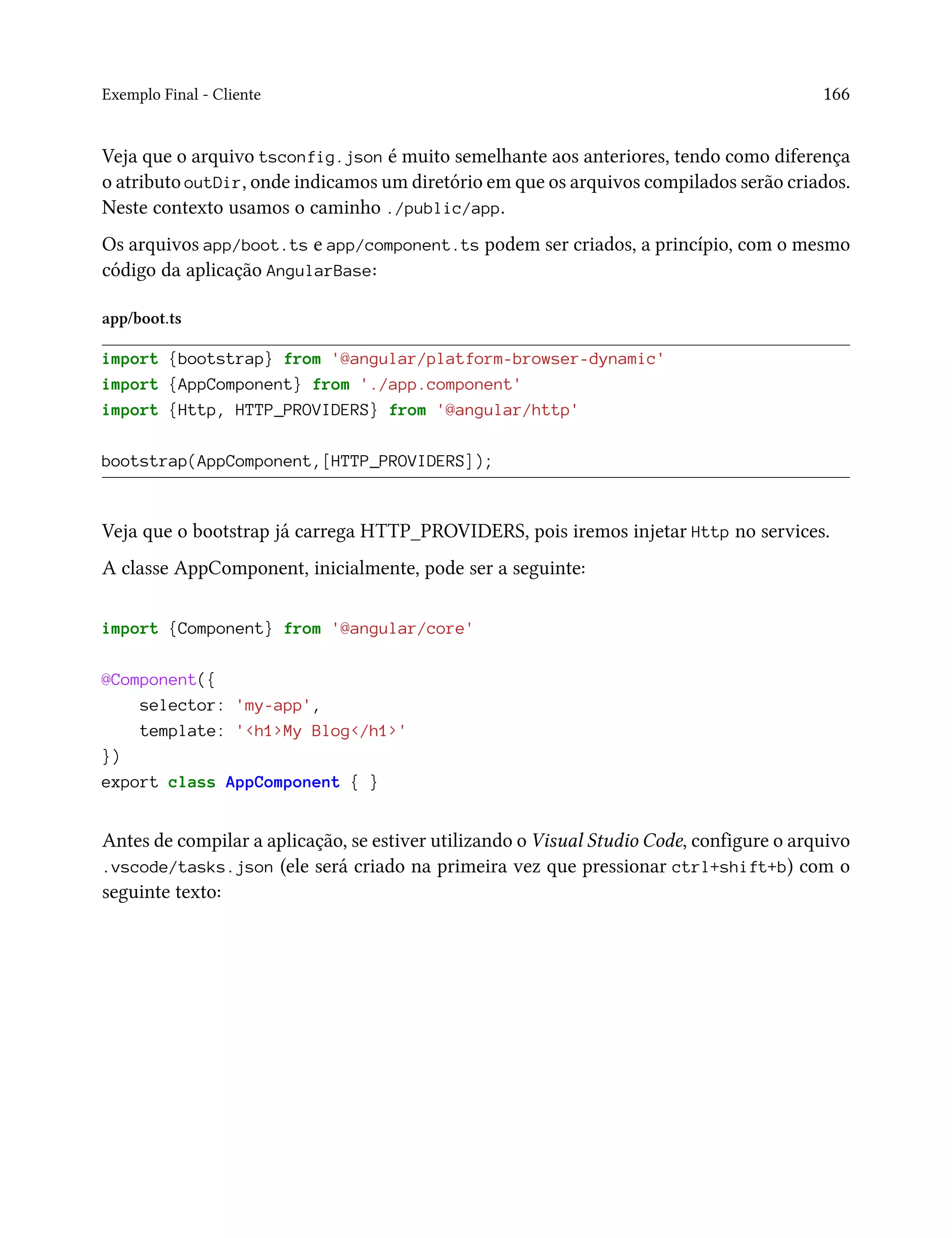 Exemplo Final - Cliente 166
Veja que o arquivo tsconfig.json é muito semelhante aos anteriores, tendo como diferença
o atributo outDir, onde indicamos um diretório em que os arquivos compilados serão criados.
Neste contexto usamos o caminho ./public/app.
Os arquivos app/boot.ts e app/component.ts podem ser criados, a princípio, com o mesmo
código da aplicação AngularBase:
app/boot.ts
import {bootstrap} from '@angular/platform-browser-dynamic'
import {AppComponent} from './app.component'
import {Http, HTTP_PROVIDERS} from '@angular/http'
bootstrap(AppComponent,[HTTP_PROVIDERS]);
Veja que o bootstrap já carrega HTTP_PROVIDERS, pois iremos injetar Http no services.
A classe AppComponent, inicialmente, pode ser a seguinte:
import {Component} from '@angular/core'
@Component({
selector: 'my-app',
template: '<h1>My Blog</h1>'
})
export class AppComponent { }
Antes de compilar a aplicação, se estiver utilizando o Visual Studio Code, configure o arquivo
.vscode/tasks.json (ele será criado na primeira vez que pressionar ctrl+shift+b) com o
seguinte texto:
 