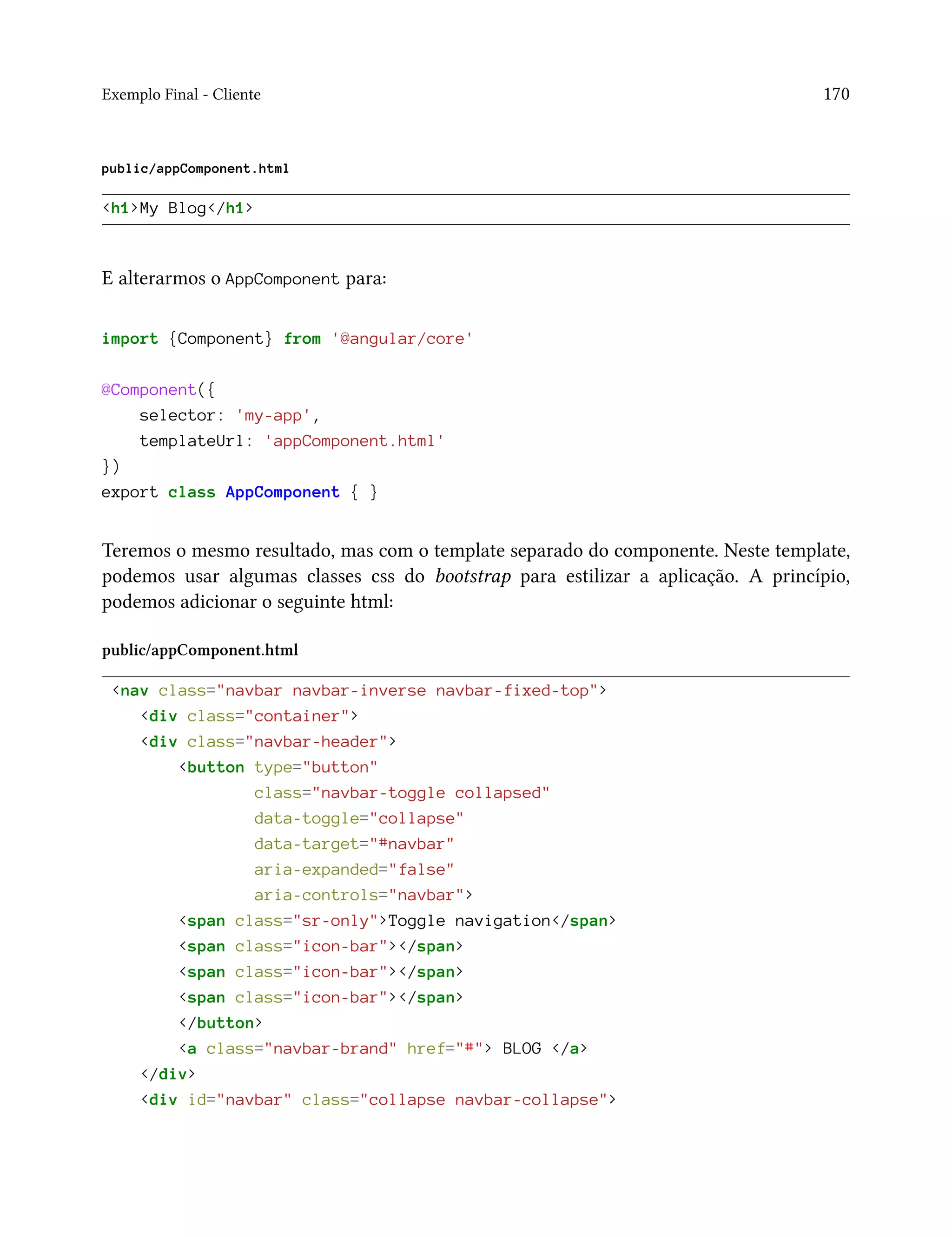 Exemplo Final - Cliente 170
public/appComponent.html
<h1>My Blog</h1>
E alterarmos o AppComponent para:
import {Component} from '@angular/core'
@Component({
selector: 'my-app',
templateUrl: 'appComponent.html'
})
export class AppComponent { }
Teremos o mesmo resultado, mas com o template separado do componente. Neste template,
podemos usar algumas classes css do bootstrap para estilizar a aplicação. A princípio,
podemos adicionar o seguinte html:
public/appComponent.html
<nav class="navbar navbar-inverse navbar-fixed-top">
<div class="container">
<div class="navbar-header">
<button type="button"
class="navbar-toggle collapsed"
data-toggle="collapse"
data-target="#navbar"
aria-expanded="false"
aria-controls="navbar">
<span class="sr-only">Toggle navigation</span>
<span class="icon-bar"></span>
<span class="icon-bar"></span>
<span class="icon-bar"></span>
</button>
<a class="navbar-brand" href="#"> BLOG </a>
</div>
<div id="navbar" class="collapse navbar-collapse">
 