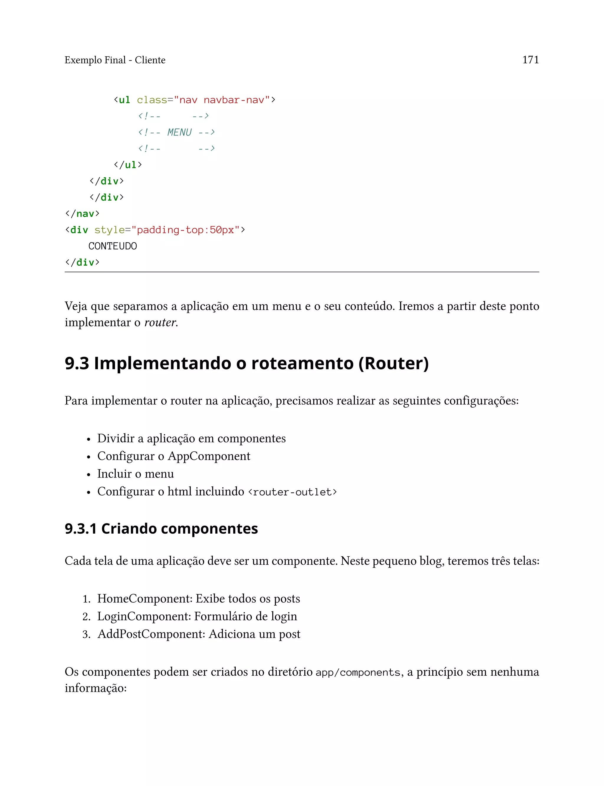 Exemplo Final - Cliente 171
<ul class="nav navbar-nav">
<!-- -->
<!-- MENU -->
<!-- -->
</ul>
</div>
</div>
</nav>
<div style="padding-top:50px">
CONTEUDO
</div>
Veja que separamos a aplicação em um menu e o seu conteúdo. Iremos a partir deste ponto
implementar o router.
9.3 Implementando o roteamento (Router)
Para implementar o router na aplicação, precisamos realizar as seguintes configurações:
• Dividir a aplicação em componentes
• Configurar o AppComponent
• Incluir o menu
• Configurar o html incluindo <router-outlet>
9.3.1 Criando componentes
Cada tela de uma aplicação deve ser um componente. Neste pequeno blog, teremos três telas:
1. HomeComponent: Exibe todos os posts
2. LoginComponent: Formulário de login
3. AddPostComponent: Adiciona um post
Os componentes podem ser criados no diretório app/components, a princípio sem nenhuma
informação:
 