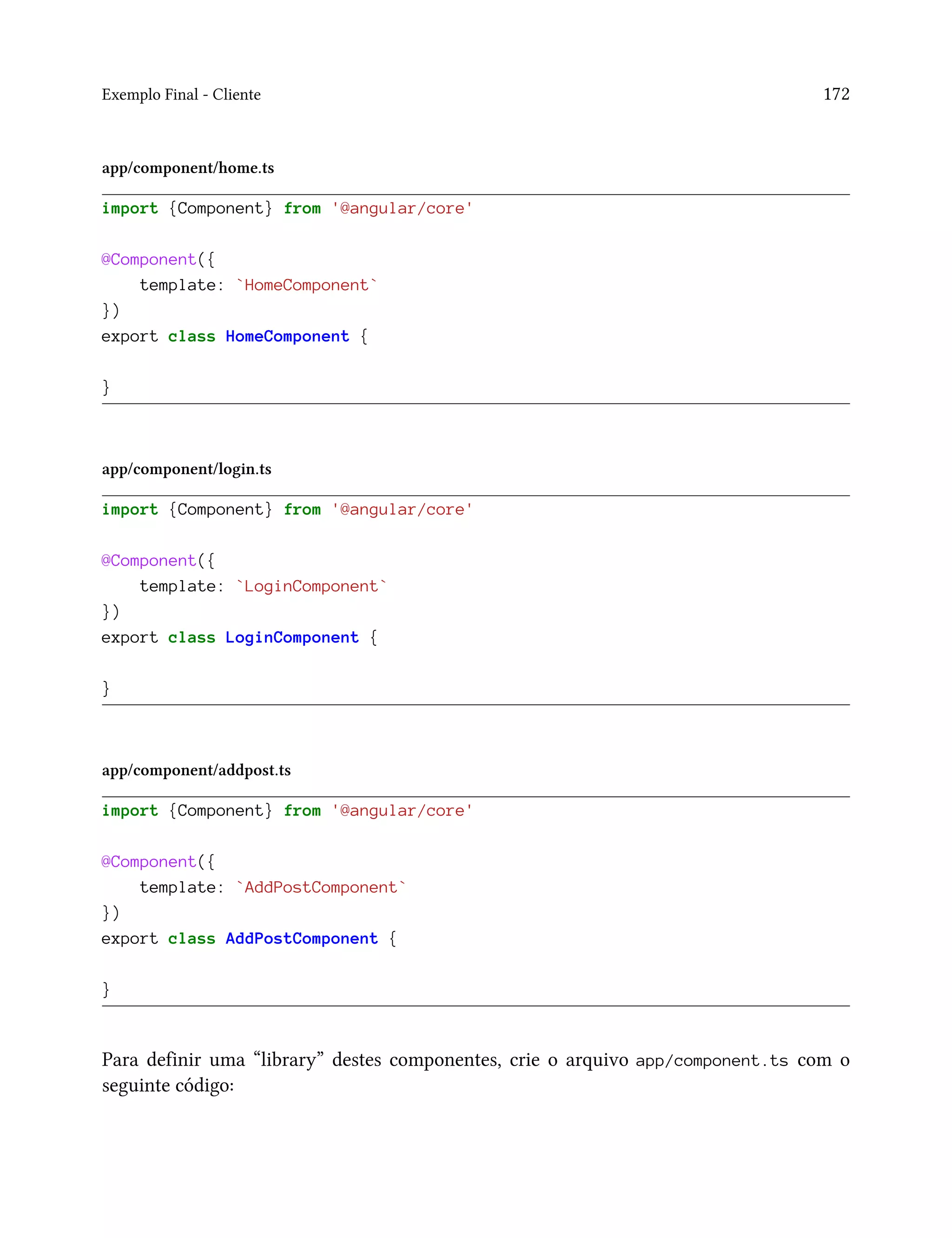 Exemplo Final - Cliente 172
app/component/home.ts
import {Component} from '@angular/core'
@Component({
template: `HomeComponent`
})
export class HomeComponent {
}
app/component/login.ts
import {Component} from '@angular/core'
@Component({
template: `LoginComponent`
})
export class LoginComponent {
}
app/component/addpost.ts
import {Component} from '@angular/core'
@Component({
template: `AddPostComponent`
})
export class AddPostComponent {
}
Para definir uma “library” destes componentes, crie o arquivo app/component.ts com o
seguinte código:
 