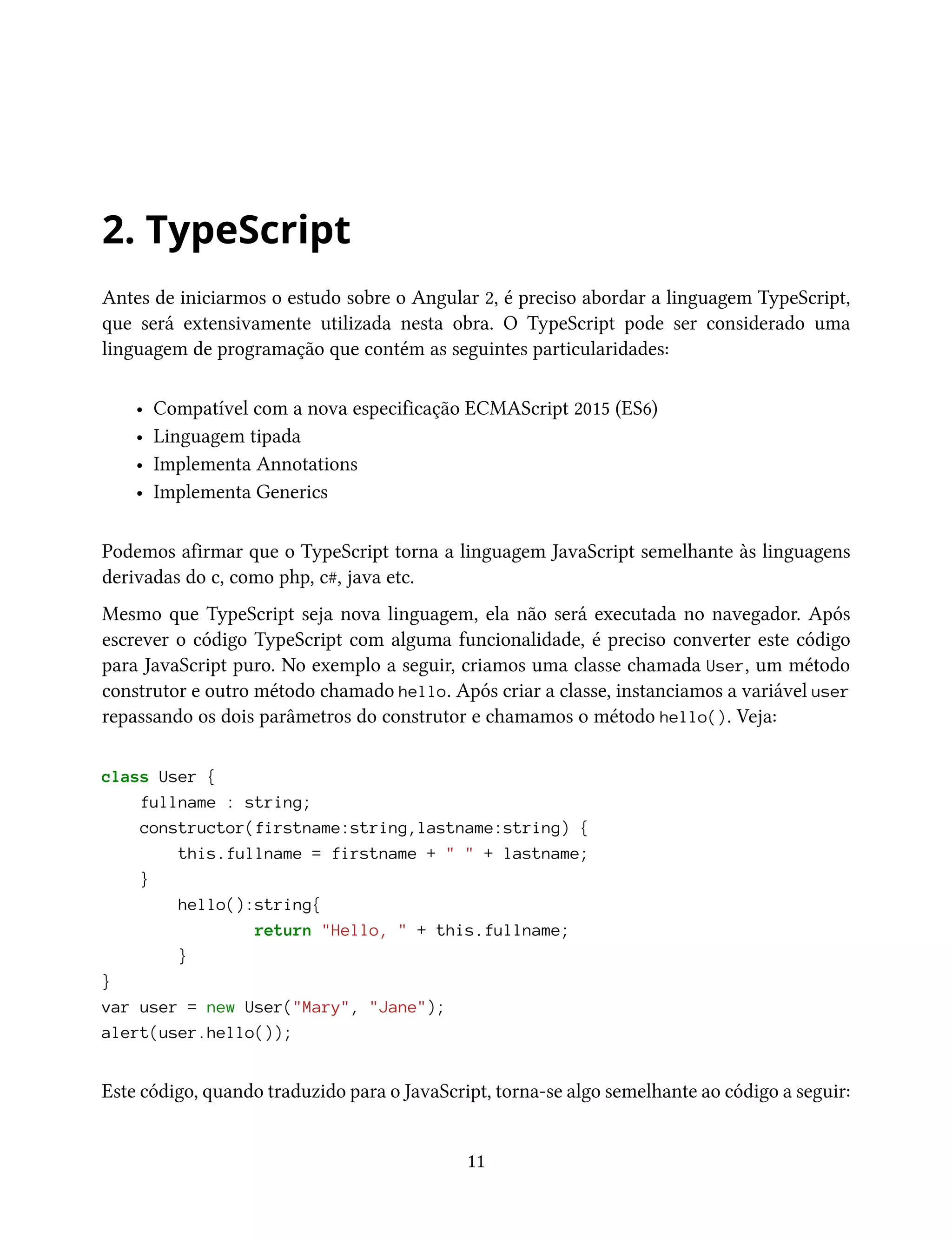 2. TypeScript
Antes de iniciarmos o estudo sobre o Angular 2, é preciso abordar a linguagem TypeScript,
que será extensivamente utilizada nesta obra. O TypeScript pode ser considerado uma
linguagem de programação que contém as seguintes particularidades:
• Compatível com a nova especificação ECMAScript 2015 (ES6)
• Linguagem tipada
• Implementa Annotations
• Implementa Generics
Podemos afirmar que o TypeScript torna a linguagem JavaScript semelhante às linguagens
derivadas do c, como php, c#, java etc.
Mesmo que TypeScript seja nova linguagem, ela não será executada no navegador. Após
escrever o código TypeScript com alguma funcionalidade, é preciso converter este código
para JavaScript puro. No exemplo a seguir, criamos uma classe chamada User, um método
construtor e outro método chamado hello. Após criar a classe, instanciamos a variável user
repassando os dois parâmetros do construtor e chamamos o método hello(). Veja:
class User {
fullname : string;
constructor(firstname:string,lastname:string) {
this.fullname = firstname + " " + lastname;
}
hello():string{
return "Hello, " + this.fullname;
}
}
var user = new User("Mary", "Jane");
alert(user.hello());
Este código, quando traduzido para o JavaScript, torna-se algo semelhante ao código a seguir:
11
 