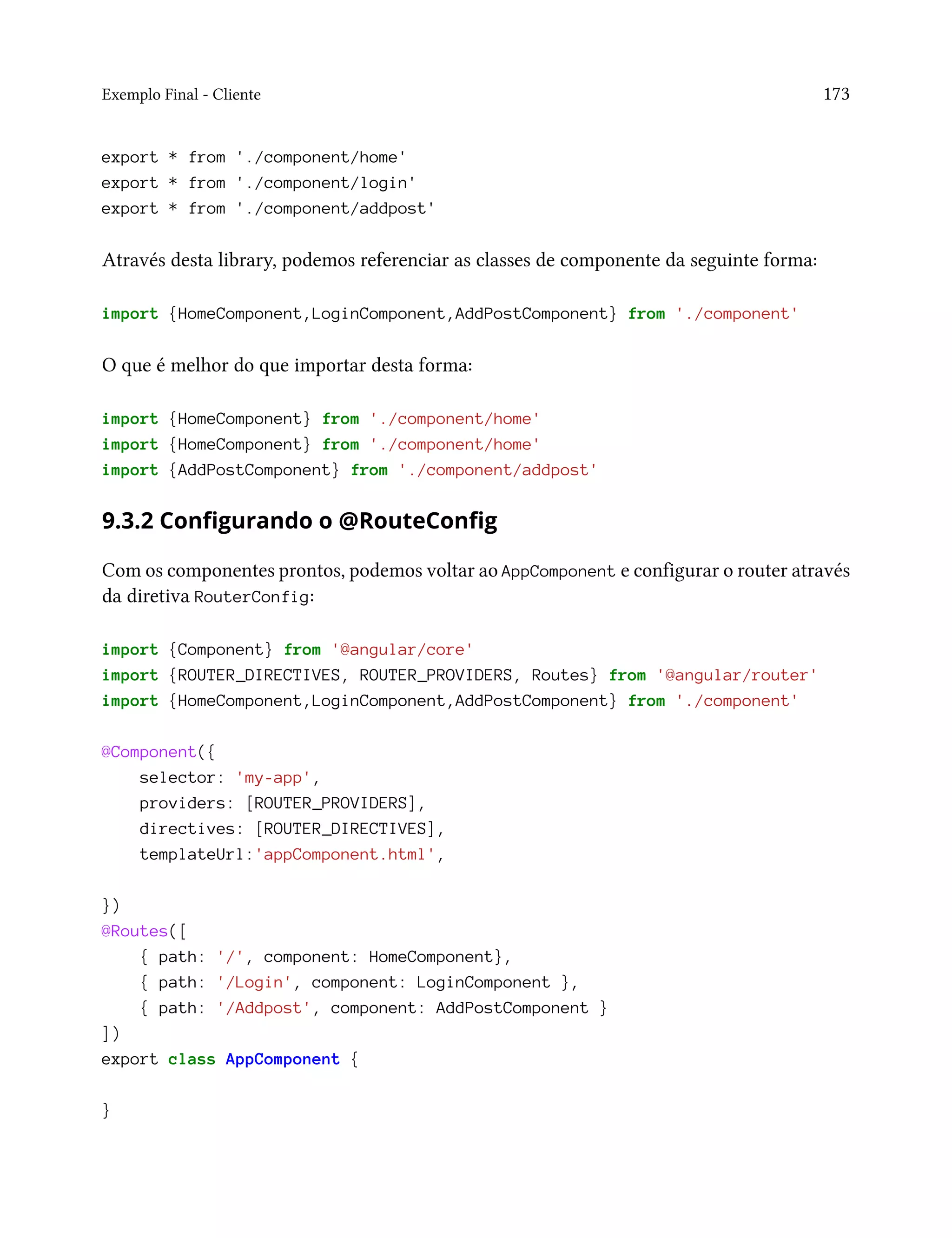 Exemplo Final - Cliente 173
export * from './component/home'
export * from './component/login'
export * from './component/addpost'
Através desta library, podemos referenciar as classes de componente da seguinte forma:
import {HomeComponent,LoginComponent,AddPostComponent} from './component'
O que é melhor do que importar desta forma:
import {HomeComponent} from './component/home'
import {HomeComponent} from './component/home'
import {AddPostComponent} from './component/addpost'
9.3.2 Configurando o @RouteConfig
Com os componentes prontos, podemos voltar ao AppComponent e configurar o router através
da diretiva RouterConfig:
import {Component} from '@angular/core'
import {ROUTER_DIRECTIVES, ROUTER_PROVIDERS, Routes} from '@angular/router'
import {HomeComponent,LoginComponent,AddPostComponent} from './component'
@Component({
selector: 'my-app',
providers: [ROUTER_PROVIDERS],
directives: [ROUTER_DIRECTIVES],
templateUrl:'appComponent.html',
})
@Routes([
{ path: '/', component: HomeComponent},
{ path: '/Login', component: LoginComponent },
{ path: '/Addpost', component: AddPostComponent }
])
export class AppComponent {
}
 