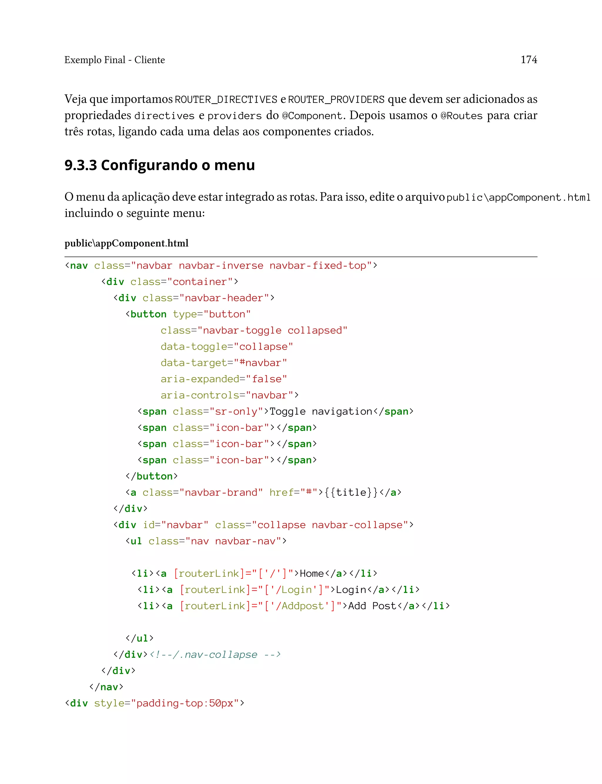 Exemplo Final - Cliente 174
Veja que importamos ROUTER_DIRECTIVES e ROUTER_PROVIDERS que devem ser adicionados as
propriedades directives e providers do @Component. Depois usamos o @Routes para criar
três rotas, ligando cada uma delas aos componentes criados.
9.3.3 Configurando o menu
O menu da aplicação deve estar integrado as rotas. Para isso, edite o arquivo publicappComponent.html
incluindo o seguinte menu:
publicappComponent.html
<nav class="navbar navbar-inverse navbar-fixed-top">
<div class="container">
<div class="navbar-header">
<button type="button"
class="navbar-toggle collapsed"
data-toggle="collapse"
data-target="#navbar"
aria-expanded="false"
aria-controls="navbar">
<span class="sr-only">Toggle navigation</span>
<span class="icon-bar"></span>
<span class="icon-bar"></span>
<span class="icon-bar"></span>
</button>
<a class="navbar-brand" href="#">{{title}}</a>
</div>
<div id="navbar" class="collapse navbar-collapse">
<ul class="nav navbar-nav">
<li><a [routerLink]="['/']">Home</a></li>
<li><a [routerLink]="['/Login']">Login</a></li>
<li><a [routerLink]="['/Addpost']">Add Post</a></li>
</ul>
</div><!--/.nav-collapse -->
</div>
</nav>
<div style="padding-top:50px">
 