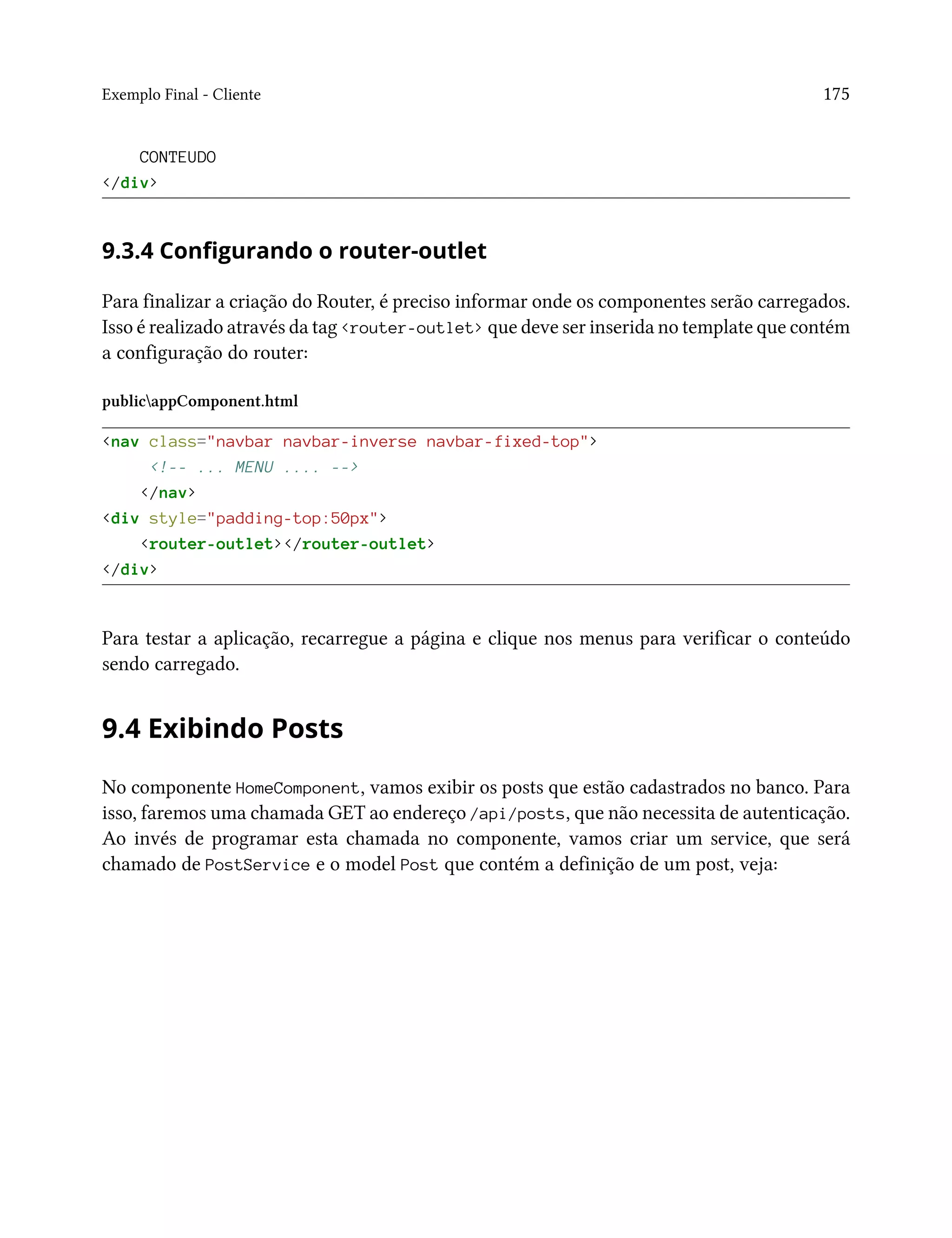 Exemplo Final - Cliente 175
CONTEUDO
</div>
9.3.4 Configurando o router-outlet
Para finalizar a criação do Router, é preciso informar onde os componentes serão carregados.
Isso é realizado através da tag <router-outlet> que deve ser inserida no template que contém
a configuração do router:
publicappComponent.html
<nav class="navbar navbar-inverse navbar-fixed-top">
<!-- ... MENU .... -->
</nav>
<div style="padding-top:50px">
<router-outlet></router-outlet>
</div>
Para testar a aplicação, recarregue a página e clique nos menus para verificar o conteúdo
sendo carregado.
9.4 Exibindo Posts
No componente HomeComponent, vamos exibir os posts que estão cadastrados no banco. Para
isso, faremos uma chamada GET ao endereço /api/posts, que não necessita de autenticação.
Ao invés de programar esta chamada no componente, vamos criar um service, que será
chamado de PostService e o model Post que contém a definição de um post, veja:
 