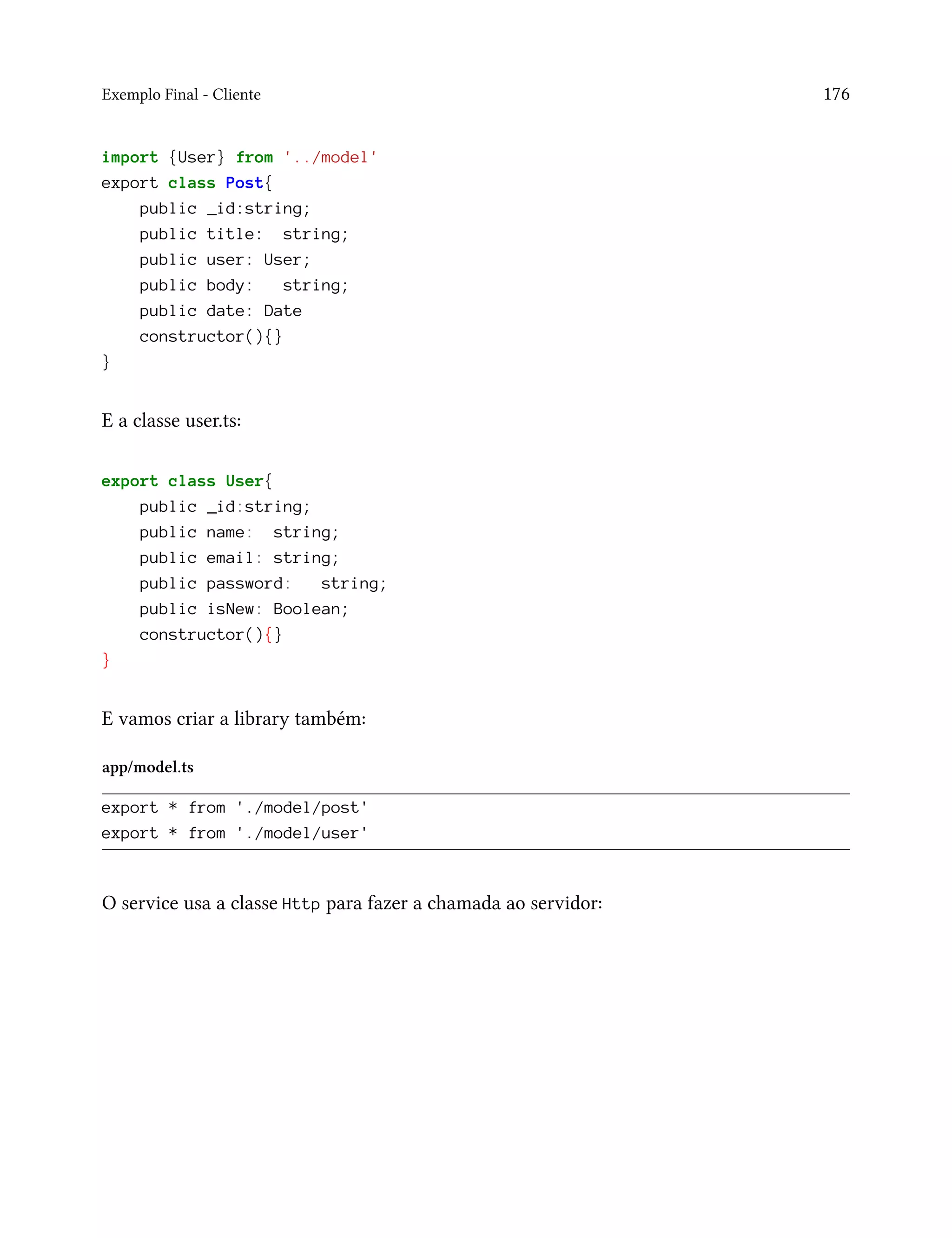 Exemplo Final - Cliente 176
import {User} from '../model'
export class Post{
public _id:string;
public title: string;
public user: User;
public body: string;
public date: Date
constructor(){}
}
E a classe user.ts:
export class User{
public _id:string;
public name: string;
public email: string;
public password: string;
public isNew: Boolean;
constructor(){}
}
E vamos criar a library também:
app/model.ts
export * from './model/post'
export * from './model/user'
O service usa a classe Http para fazer a chamada ao servidor:
 
