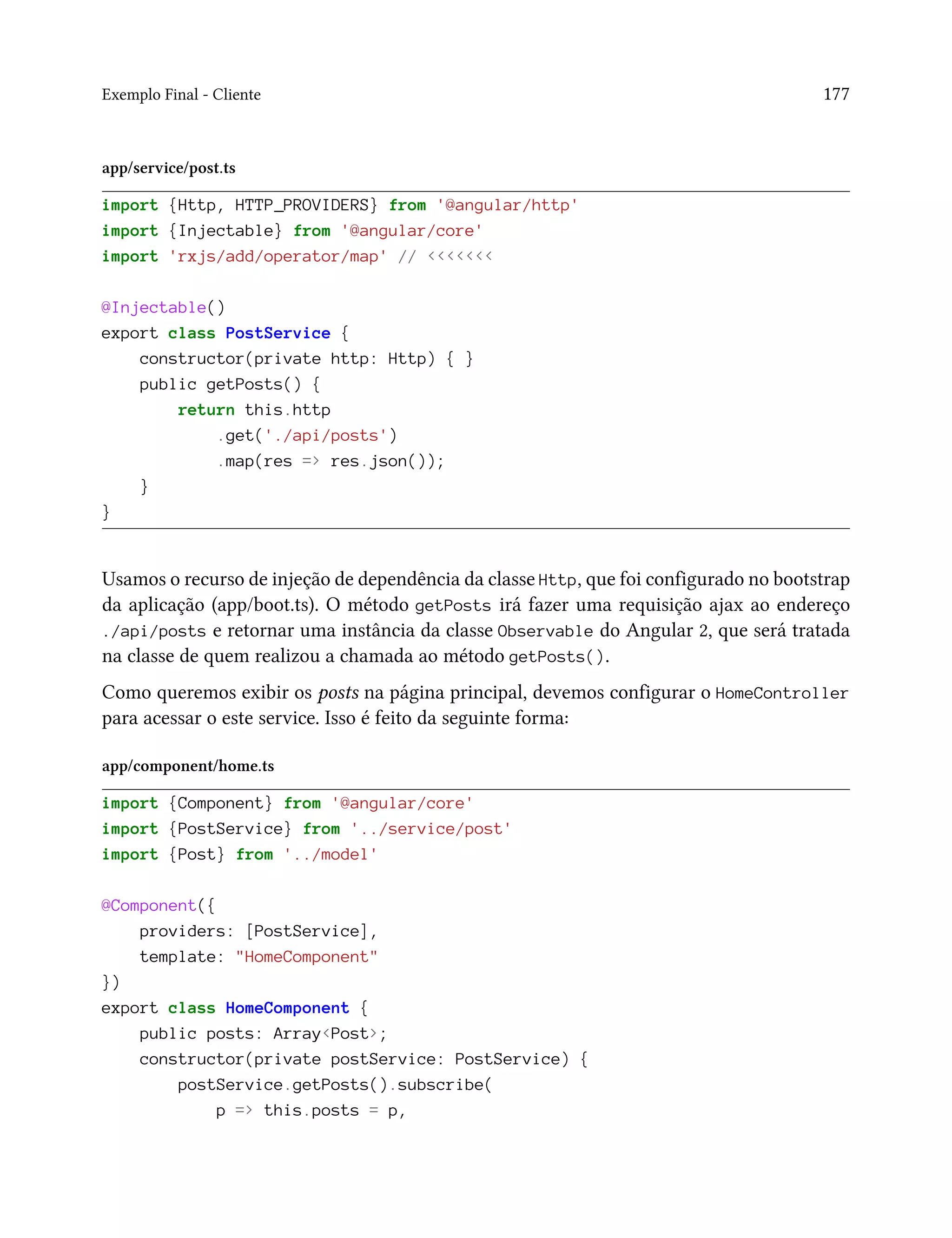 Exemplo Final - Cliente 177
app/service/post.ts
import {Http, HTTP_PROVIDERS} from '@angular/http'
import {Injectable} from '@angular/core'
import 'rxjs/add/operator/map' // <<<<<<<
@Injectable()
export class PostService {
constructor(private http: Http) { }
public getPosts() {
return this.http
.get('./api/posts')
.map(res => res.json());
}
}
Usamos o recurso de injeção de dependência da classe Http, que foi configurado no bootstrap
da aplicação (app/boot.ts). O método getPosts irá fazer uma requisição ajax ao endereço
./api/posts e retornar uma instância da classe Observable do Angular 2, que será tratada
na classe de quem realizou a chamada ao método getPosts().
Como queremos exibir os posts na página principal, devemos configurar o HomeController
para acessar o este service. Isso é feito da seguinte forma:
app/component/home.ts
import {Component} from '@angular/core'
import {PostService} from '../service/post'
import {Post} from '../model'
@Component({
providers: [PostService],
template: "HomeComponent"
})
export class HomeComponent {
public posts: Array<Post>;
constructor(private postService: PostService) {
postService.getPosts().subscribe(
p => this.posts = p,
 