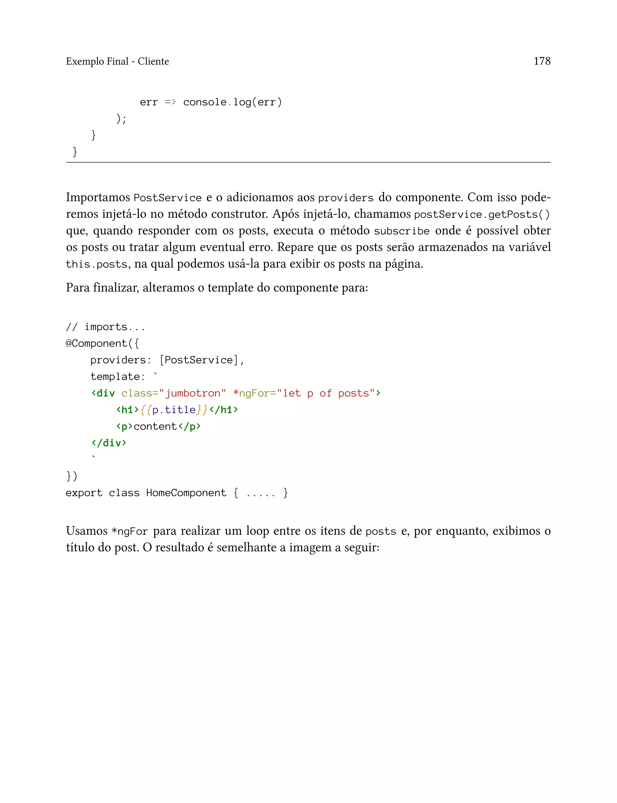 Exemplo Final - Cliente 178
err => console.log(err)
);
}
}
Importamos PostService e o adicionamos aos providers do componente. Com isso pode-
remos injetá-lo no método construtor. Após injetá-lo, chamamos postService.getPosts()
que, quando responder com os posts, executa o método subscribe onde é possível obter
os posts ou tratar algum eventual erro. Repare que os posts serão armazenados na variável
this.posts, na qual podemos usá-la para exibir os posts na página.
Para finalizar, alteramos o template do componente para:
// imports...
@Component({
providers: [PostService],
template: `
<div class="jumbotron" *ngFor="let p of posts">
<h1>{{p.title}}</h1>
<p>content</p>
</div>
`
})
export class HomeComponent { ..... }
Usamos *ngFor para realizar um loop entre os itens de posts e, por enquanto, exibimos o
título do post. O resultado é semelhante a imagem a seguir:
 