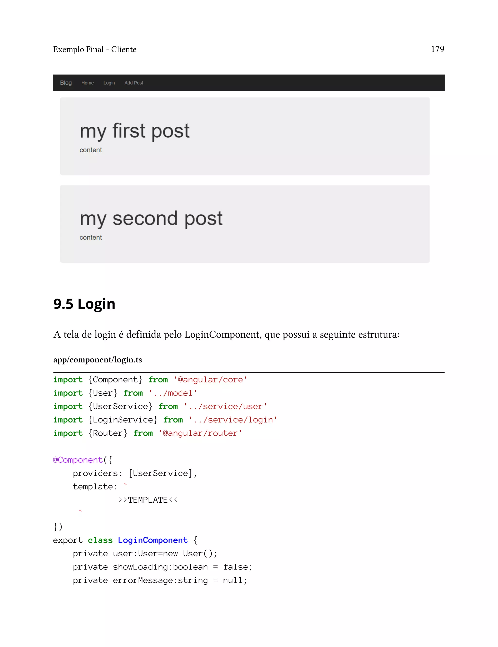 Exemplo Final - Cliente 179
9.5 Login
A tela de login é definida pelo LoginComponent, que possui a seguinte estrutura:
app/component/login.ts
import {Component} from '@angular/core'
import {User} from '../model'
import {UserService} from '../service/user'
import {LoginService} from '../service/login'
import {Router} from '@angular/router'
@Component({
providers: [UserService],
template: `
>>TEMPLATE<<
`
})
export class LoginComponent {
private user:User=new User();
private showLoading:boolean = false;
private errorMessage:string = null;
 