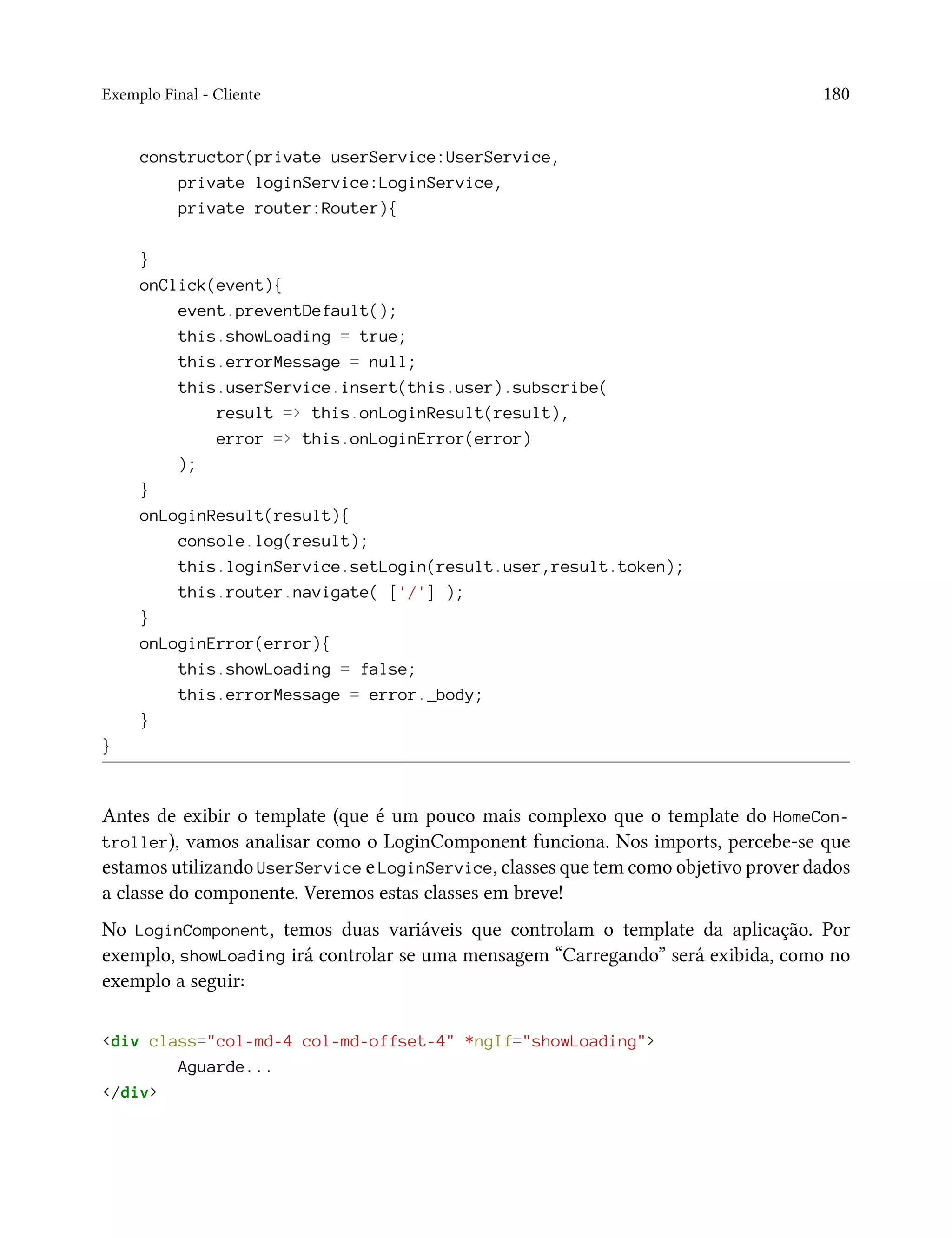 Exemplo Final - Cliente 180
constructor(private userService:UserService,
private loginService:LoginService,
private router:Router){
}
onClick(event){
event.preventDefault();
this.showLoading = true;
this.errorMessage = null;
this.userService.insert(this.user).subscribe(
result => this.onLoginResult(result),
error => this.onLoginError(error)
);
}
onLoginResult(result){
console.log(result);
this.loginService.setLogin(result.user,result.token);
this.router.navigate( ['/'] );
}
onLoginError(error){
this.showLoading = false;
this.errorMessage = error._body;
}
}
Antes de exibir o template (que é um pouco mais complexo que o template do HomeCon-
troller), vamos analisar como o LoginComponent funciona. Nos imports, percebe-se que
estamos utilizando UserService e LoginService, classes que tem como objetivo prover dados
a classe do componente. Veremos estas classes em breve!
No LoginComponent, temos duas variáveis que controlam o template da aplicação. Por
exemplo, showLoading irá controlar se uma mensagem “Carregando” será exibida, como no
exemplo a seguir:
<div class="col-md-4 col-md-offset-4" *ngIf="showLoading">
Aguarde...
</div>
 