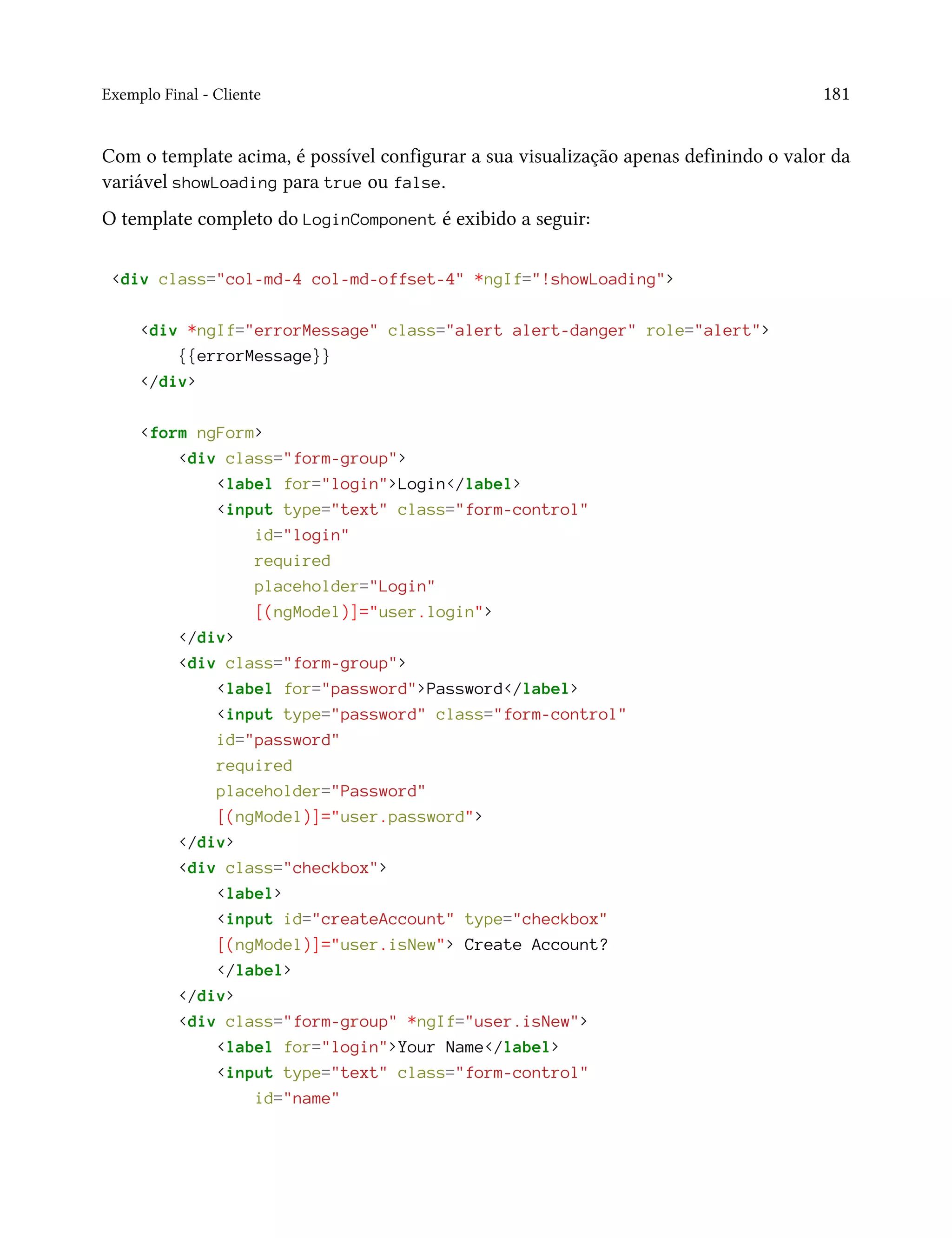 Exemplo Final - Cliente 181
Com o template acima, é possível configurar a sua visualização apenas definindo o valor da
variável showLoading para true ou false.
O template completo do LoginComponent é exibido a seguir:
<div class="col-md-4 col-md-offset-4" *ngIf="!showLoading">
<div *ngIf="errorMessage" class="alert alert-danger" role="alert">
{{errorMessage}}
</div>
<form ngForm>
<div class="form-group">
<label for="login">Login</label>
<input type="text" class="form-control"
id="login"
required
placeholder="Login"
[(ngModel)]="user.login">
</div>
<div class="form-group">
<label for="password">Password</label>
<input type="password" class="form-control"
id="password"
required
placeholder="Password"
[(ngModel)]="user.password">
</div>
<div class="checkbox">
<label>
<input id="createAccount" type="checkbox"
[(ngModel)]="user.isNew"> Create Account?
</label>
</div>
<div class="form-group" *ngIf="user.isNew">
<label for="login">Your Name</label>
<input type="text" class="form-control"
id="name"
 