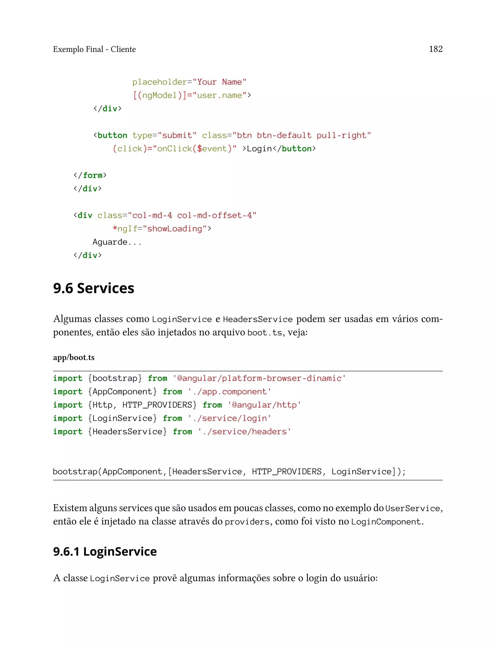 Exemplo Final - Cliente 182
placeholder="Your Name"
[(ngModel)]="user.name">
</div>
<button type="submit" class="btn btn-default pull-right"
(click)="onClick($event)" >Login</button>
</form>
</div>
<div class="col-md-4 col-md-offset-4"
*ngIf="showLoading">
Aguarde...
</div>
9.6 Services
Algumas classes como LoginService e HeadersService podem ser usadas em vários com-
ponentes, então eles são injetados no arquivo boot.ts, veja:
app/boot.ts
import {bootstrap} from '@angular/platform-browser-dinamic'
import {AppComponent} from './app.component'
import {Http, HTTP_PROVIDERS} from '@angular/http'
import {LoginService} from './service/login'
import {HeadersService} from './service/headers'
bootstrap(AppComponent,[HeadersService, HTTP_PROVIDERS, LoginService]);
Existem alguns services que são usados em poucas classes, como no exemplo do UserService,
então ele é injetado na classe através do providers, como foi visto no LoginComponent.
9.6.1 LoginService
A classe LoginService provê algumas informações sobre o login do usuário:
 