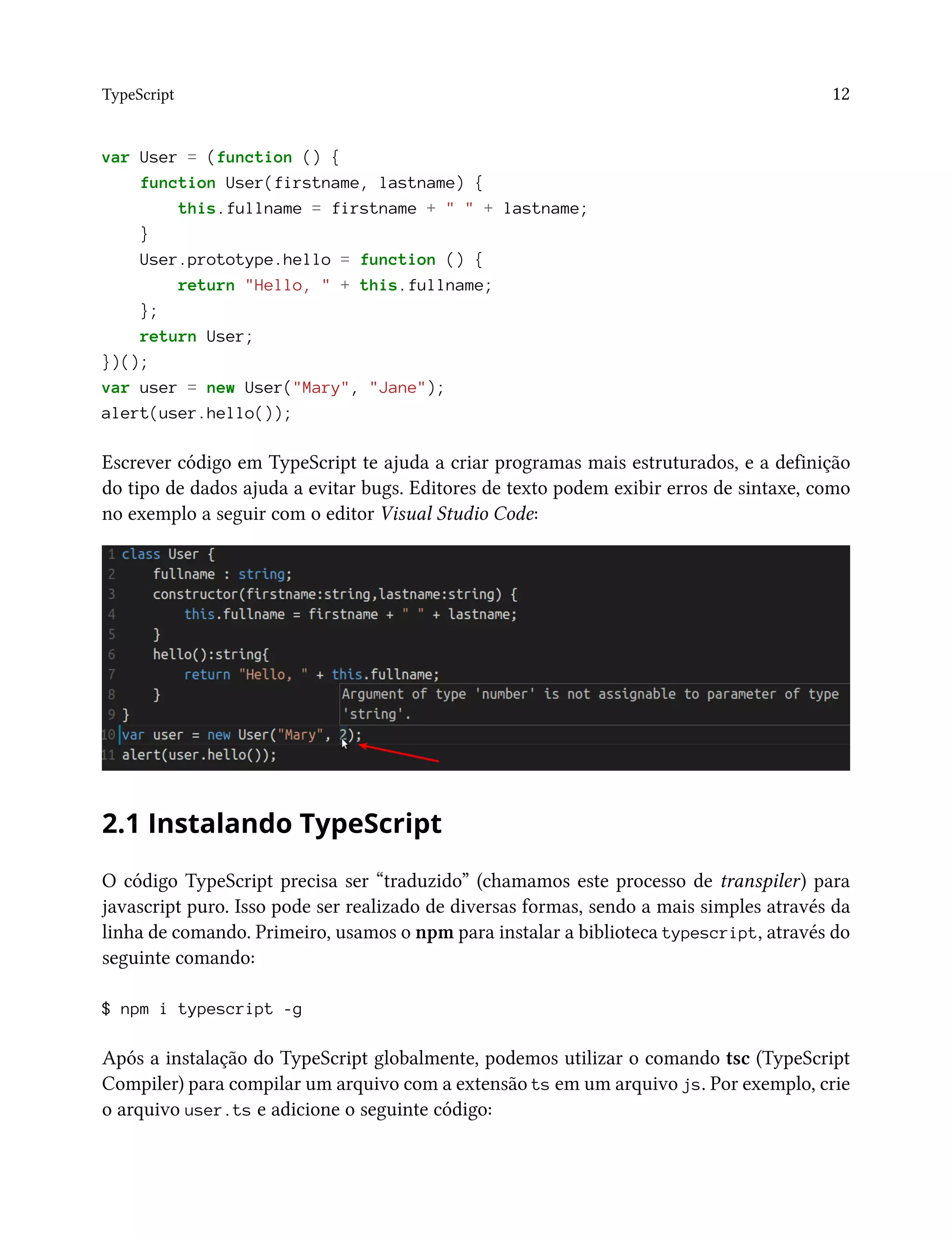 TypeScript 12
var User = (function () {
function User(firstname, lastname) {
this.fullname = firstname + " " + lastname;
}
User.prototype.hello = function () {
return "Hello, " + this.fullname;
};
return User;
})();
var user = new User("Mary", "Jane");
alert(user.hello());
Escrever código em TypeScript te ajuda a criar programas mais estruturados, e a definição
do tipo de dados ajuda a evitar bugs. Editores de texto podem exibir erros de sintaxe, como
no exemplo a seguir com o editor Visual Studio Code:
2.1 Instalando TypeScript
O código TypeScript precisa ser “traduzido” (chamamos este processo de transpiler) para
javascript puro. Isso pode ser realizado de diversas formas, sendo a mais simples através da
linha de comando. Primeiro, usamos o npm para instalar a biblioteca typescript, através do
seguinte comando:
$ npm i typescript -g
Após a instalação do TypeScript globalmente, podemos utilizar o comando tsc (TypeScript
Compiler) para compilar um arquivo com a extensão ts em um arquivo js. Por exemplo, crie
o arquivo user.ts e adicione o seguinte código:
 