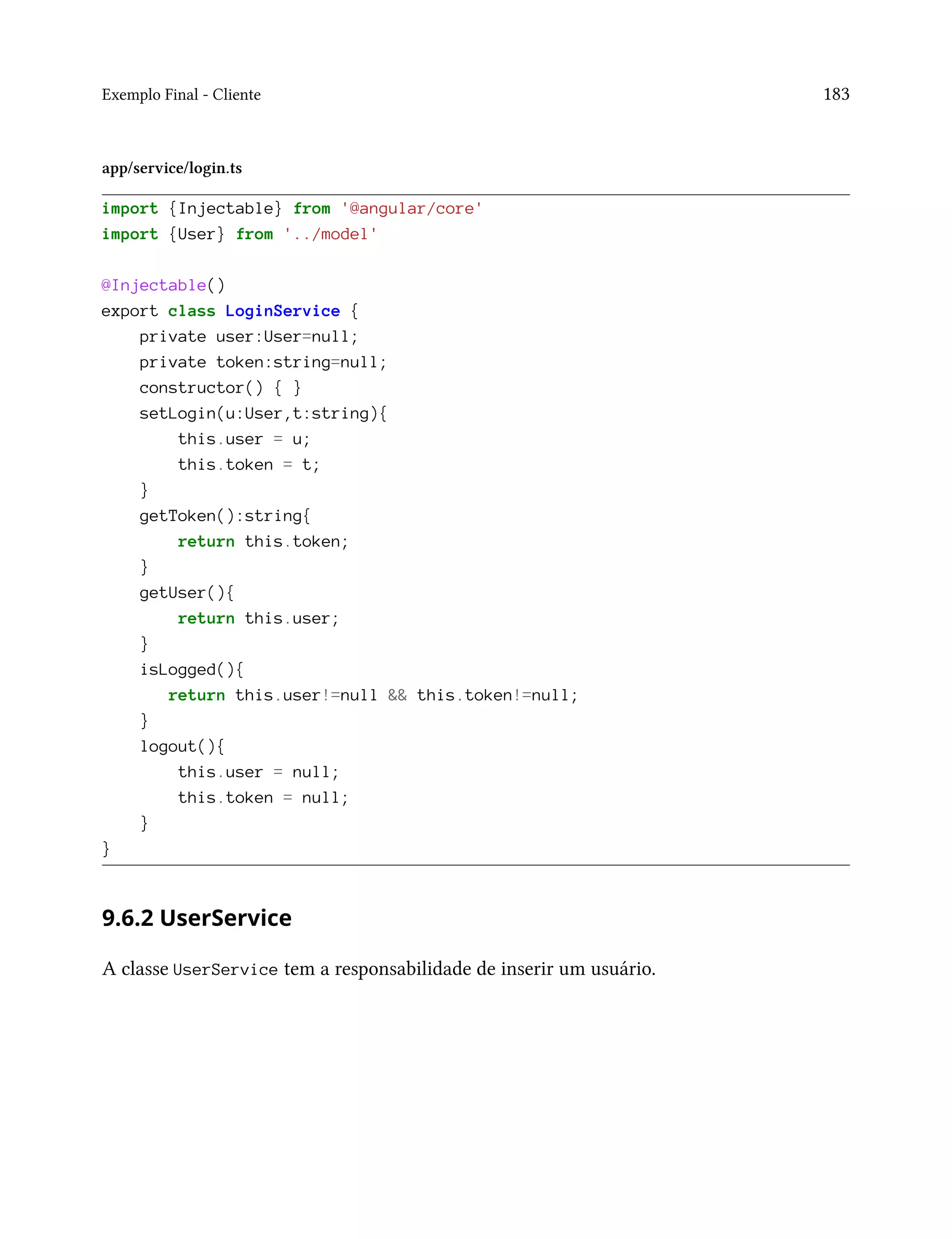 Exemplo Final - Cliente 183
app/service/login.ts
import {Injectable} from '@angular/core'
import {User} from '../model'
@Injectable()
export class LoginService {
private user:User=null;
private token:string=null;
constructor() { }
setLogin(u:User,t:string){
this.user = u;
this.token = t;
}
getToken():string{
return this.token;
}
getUser(){
return this.user;
}
isLogged(){
return this.user!=null && this.token!=null;
}
logout(){
this.user = null;
this.token = null;
}
}
9.6.2 UserService
A classe UserService tem a responsabilidade de inserir um usuário.
 