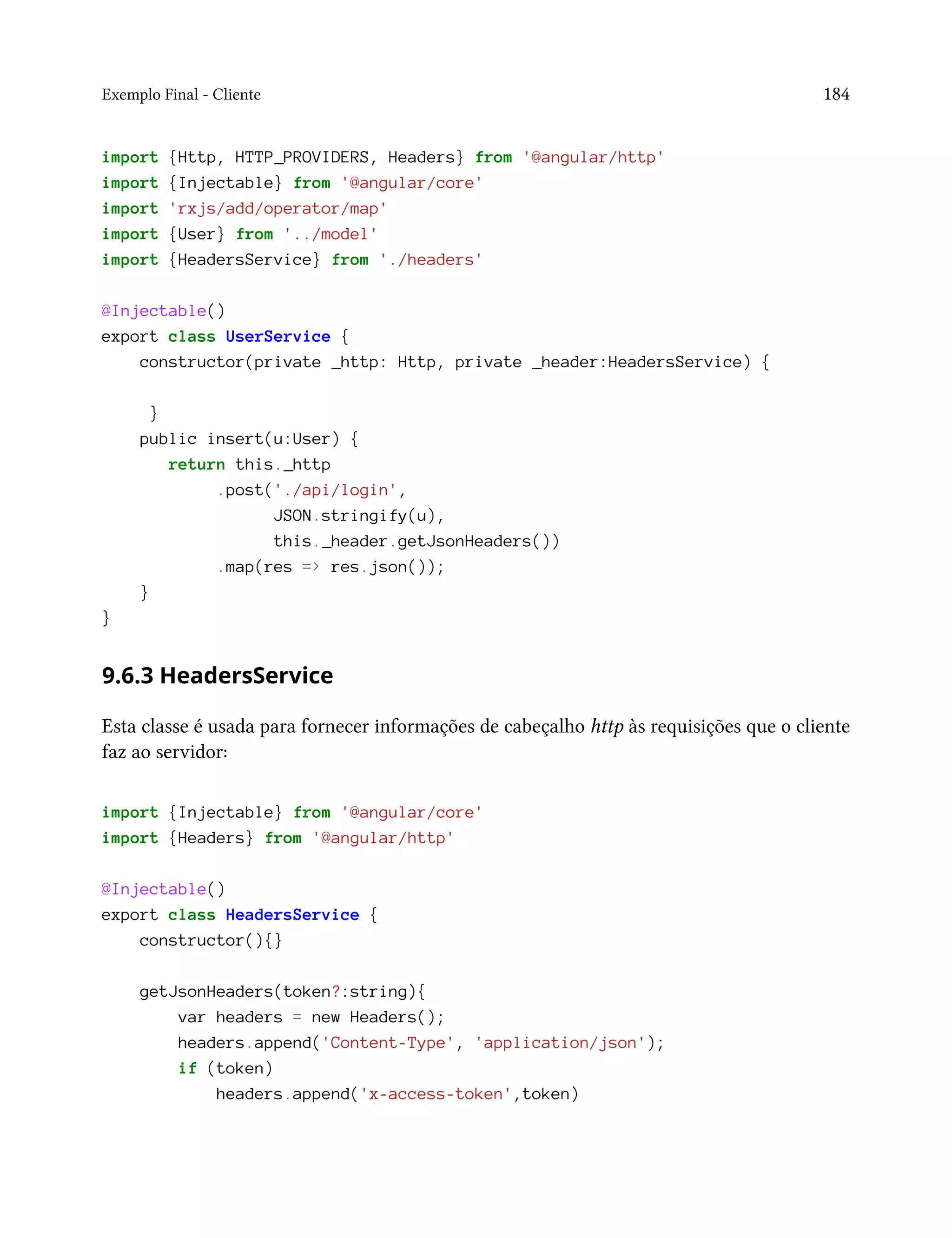 Exemplo Final - Cliente 184
import {Http, HTTP_PROVIDERS, Headers} from '@angular/http'
import {Injectable} from '@angular/core'
import 'rxjs/add/operator/map'
import {User} from '../model'
import {HeadersService} from './headers'
@Injectable()
export class UserService {
constructor(private _http: Http, private _header:HeadersService) {
}
public insert(u:User) {
return this._http
.post('./api/login',
JSON.stringify(u),
this._header.getJsonHeaders())
.map(res => res.json());
}
}
9.6.3 HeadersService
Esta classe é usada para fornecer informações de cabeçalho http às requisições que o cliente
faz ao servidor:
import {Injectable} from '@angular/core'
import {Headers} from '@angular/http'
@Injectable()
export class HeadersService {
constructor(){}
getJsonHeaders(token?:string){
var headers = new Headers();
headers.append('Content-Type', 'application/json');
if (token)
headers.append('x-access-token',token)
 