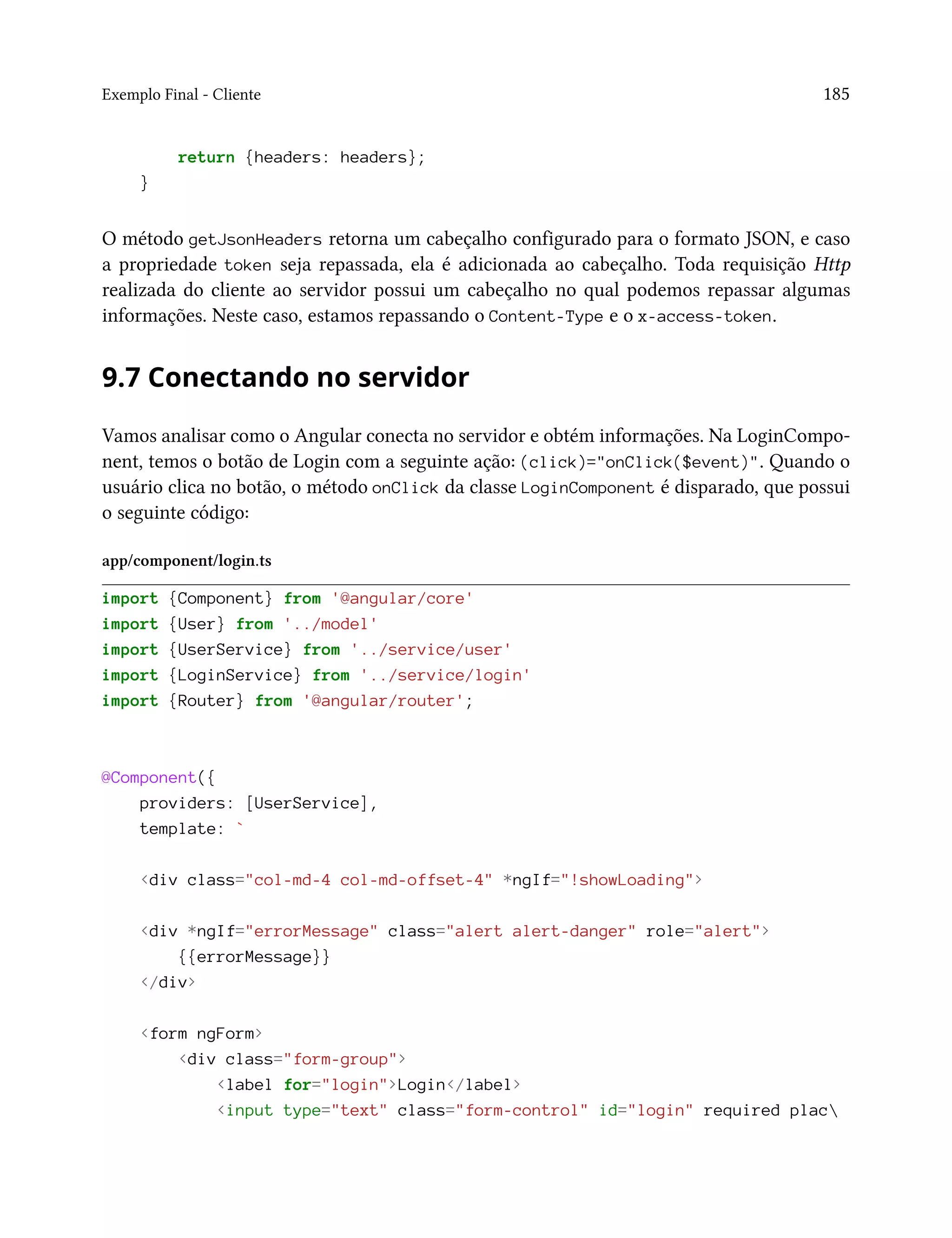 Exemplo Final - Cliente 185
return {headers: headers};
}
O método getJsonHeaders retorna um cabeçalho configurado para o formato JSON, e caso
a propriedade token seja repassada, ela é adicionada ao cabeçalho. Toda requisição Http
realizada do cliente ao servidor possui um cabeçalho no qual podemos repassar algumas
informações. Neste caso, estamos repassando o Content-Type e o x-access-token.
9.7 Conectando no servidor
Vamos analisar como o Angular conecta no servidor e obtém informações. Na LoginCompo-
nent, temos o botão de Login com a seguinte ação: (click)="onClick($event)". Quando o
usuário clica no botão, o método onClick da classe LoginComponent é disparado, que possui
o seguinte código:
app/component/login.ts
import {Component} from '@angular/core'
import {User} from '../model'
import {UserService} from '../service/user'
import {LoginService} from '../service/login'
import {Router} from '@angular/router';
@Component({
providers: [UserService],
template: `
<div class="col-md-4 col-md-offset-4" *ngIf="!showLoading">
<div *ngIf="errorMessage" class="alert alert-danger" role="alert">
{{errorMessage}}
</div>
<form ngForm>
<div class="form-group">
<label for="login">Login</label>
<input type="text" class="form-control" id="login" required plac
 