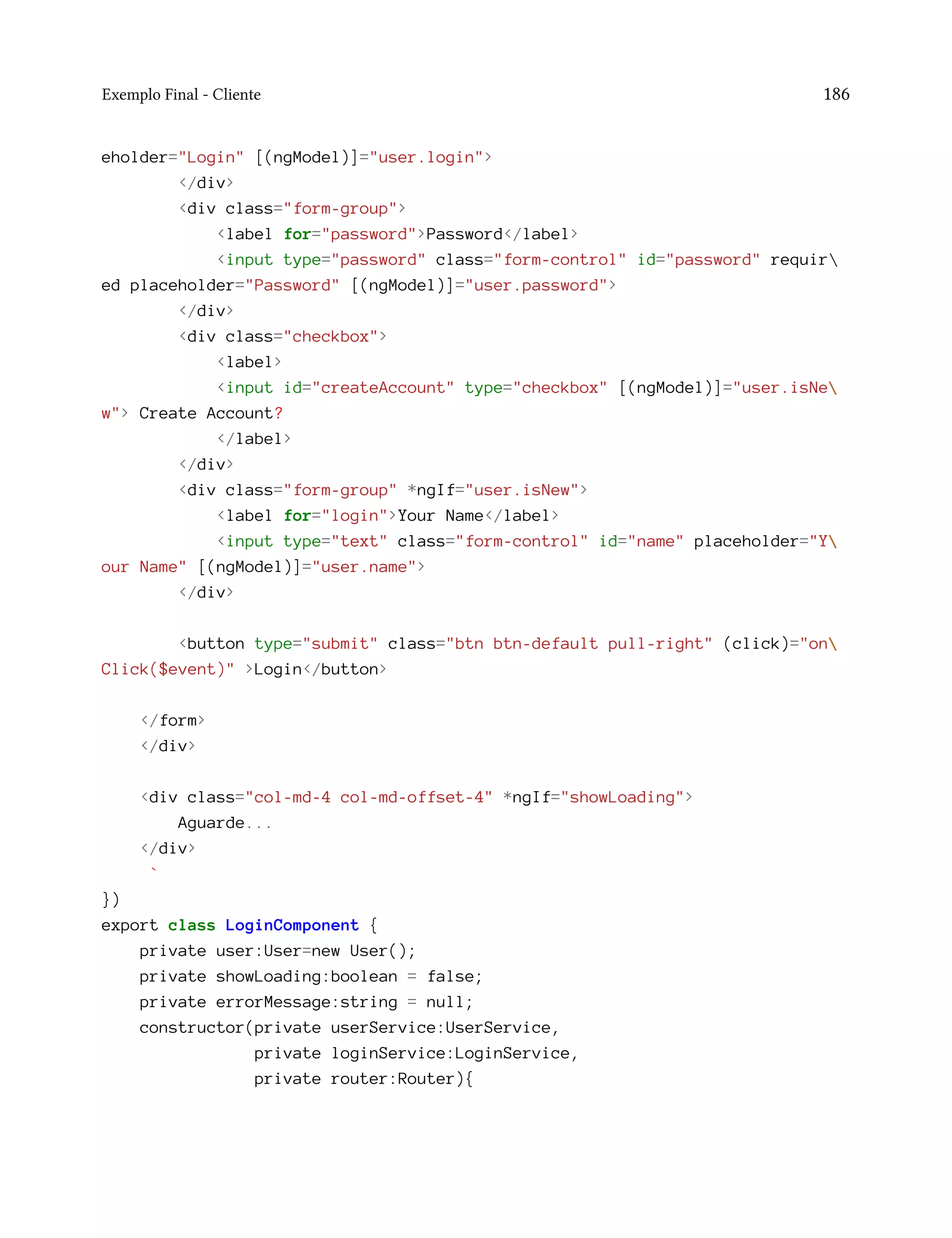 Exemplo Final - Cliente 186
eholder="Login" [(ngModel)]="user.login">
</div>
<div class="form-group">
<label for="password">Password</label>
<input type="password" class="form-control" id="password" requir
ed placeholder="Password" [(ngModel)]="user.password">
</div>
<div class="checkbox">
<label>
<input id="createAccount" type="checkbox" [(ngModel)]="user.isNe
w"> Create Account?
</label>
</div>
<div class="form-group" *ngIf="user.isNew">
<label for="login">Your Name</label>
<input type="text" class="form-control" id="name" placeholder="Y
our Name" [(ngModel)]="user.name">
</div>
<button type="submit" class="btn btn-default pull-right" (click)="on
Click($event)" >Login</button>
</form>
</div>
<div class="col-md-4 col-md-offset-4" *ngIf="showLoading">
Aguarde...
</div>
`
})
export class LoginComponent {
private user:User=new User();
private showLoading:boolean = false;
private errorMessage:string = null;
constructor(private userService:UserService,
private loginService:LoginService,
private router:Router){
 