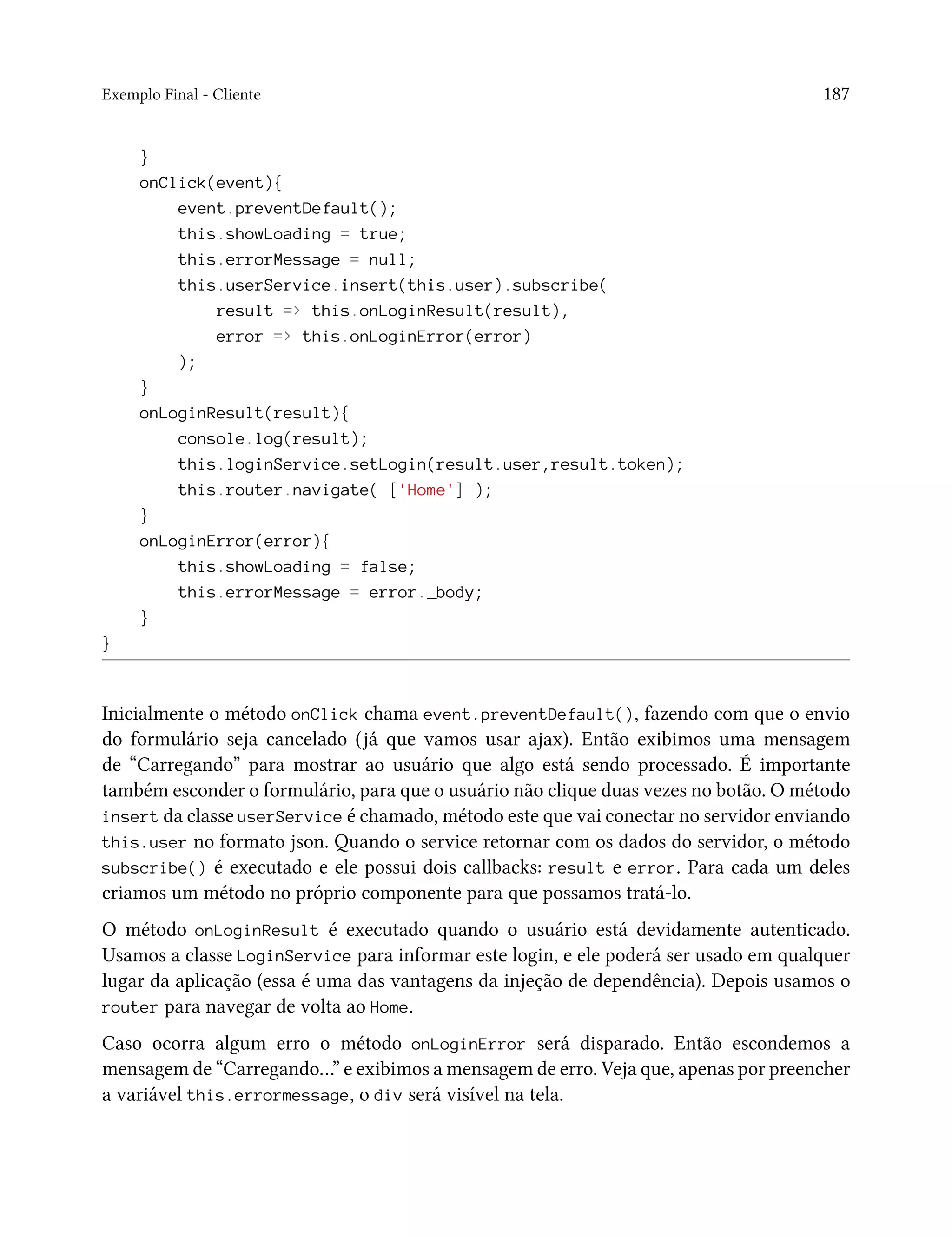 Exemplo Final - Cliente 187
}
onClick(event){
event.preventDefault();
this.showLoading = true;
this.errorMessage = null;
this.userService.insert(this.user).subscribe(
result => this.onLoginResult(result),
error => this.onLoginError(error)
);
}
onLoginResult(result){
console.log(result);
this.loginService.setLogin(result.user,result.token);
this.router.navigate( ['Home'] );
}
onLoginError(error){
this.showLoading = false;
this.errorMessage = error._body;
}
}
Inicialmente o método onClick chama event.preventDefault(), fazendo com que o envio
do formulário seja cancelado (já que vamos usar ajax). Então exibimos uma mensagem
de “Carregando” para mostrar ao usuário que algo está sendo processado. É importante
também esconder o formulário, para que o usuário não clique duas vezes no botão. O método
insert da classe userService é chamado, método este que vai conectar no servidor enviando
this.user no formato json. Quando o service retornar com os dados do servidor, o método
subscribe() é executado e ele possui dois callbacks: result e error. Para cada um deles
criamos um método no próprio componente para que possamos tratá-lo.
O método onLoginResult é executado quando o usuário está devidamente autenticado.
Usamos a classe LoginService para informar este login, e ele poderá ser usado em qualquer
lugar da aplicação (essa é uma das vantagens da injeção de dependência). Depois usamos o
router para navegar de volta ao Home.
Caso ocorra algum erro o método onLoginError será disparado. Então escondemos a
mensagem de “Carregando…” e exibimos a mensagem de erro. Veja que, apenas por preencher
a variável this.errormessage, o div será visível na tela.
 