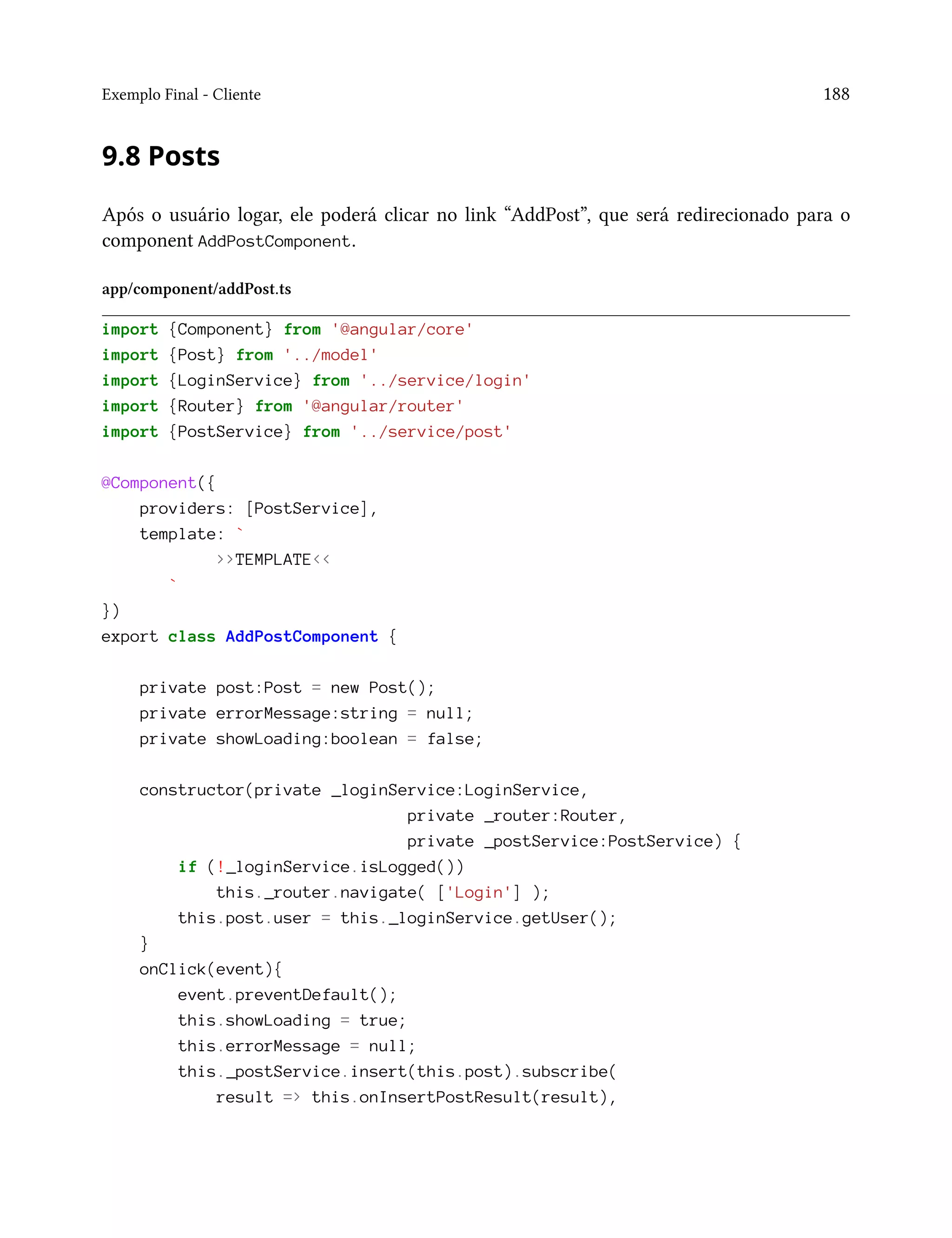 Exemplo Final - Cliente 188
9.8 Posts
Após o usuário logar, ele poderá clicar no link “AddPost”, que será redirecionado para o
component AddPostComponent.
app/component/addPost.ts
import {Component} from '@angular/core'
import {Post} from '../model'
import {LoginService} from '../service/login'
import {Router} from '@angular/router'
import {PostService} from '../service/post'
@Component({
providers: [PostService],
template: `
>>TEMPLATE<<
`
})
export class AddPostComponent {
private post:Post = new Post();
private errorMessage:string = null;
private showLoading:boolean = false;
constructor(private _loginService:LoginService,
private _router:Router,
private _postService:PostService) {
if (!_loginService.isLogged())
this._router.navigate( ['Login'] );
this.post.user = this._loginService.getUser();
}
onClick(event){
event.preventDefault();
this.showLoading = true;
this.errorMessage = null;
this._postService.insert(this.post).subscribe(
result => this.onInsertPostResult(result),
 