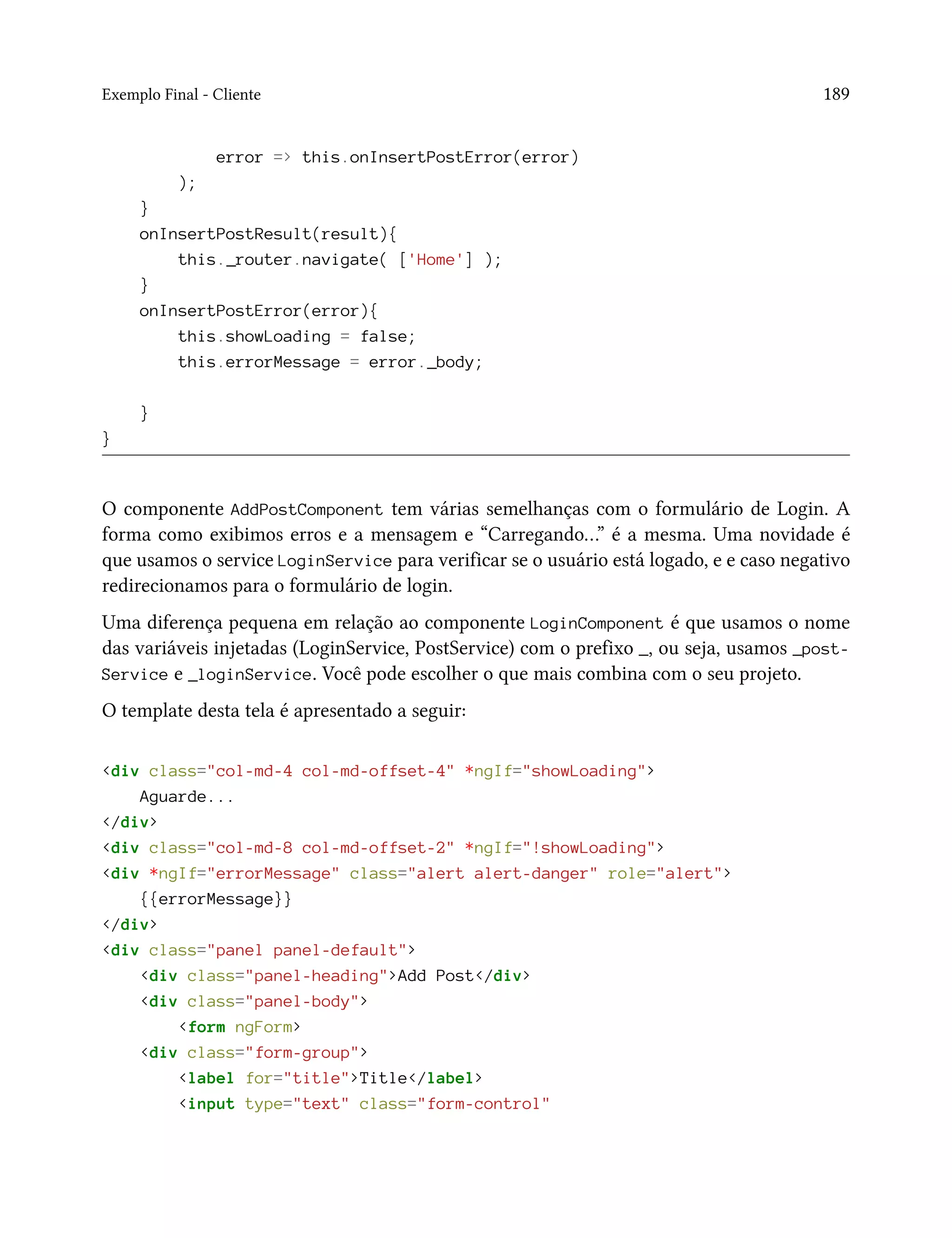 Exemplo Final - Cliente 189
error => this.onInsertPostError(error)
);
}
onInsertPostResult(result){
this._router.navigate( ['Home'] );
}
onInsertPostError(error){
this.showLoading = false;
this.errorMessage = error._body;
}
}
O componente AddPostComponent tem várias semelhanças com o formulário de Login. A
forma como exibimos erros e a mensagem e “Carregando…” é a mesma. Uma novidade é
que usamos o service LoginService para verificar se o usuário está logado, e e caso negativo
redirecionamos para o formulário de login.
Uma diferença pequena em relação ao componente LoginComponent é que usamos o nome
das variáveis injetadas (LoginService, PostService) com o prefixo _, ou seja, usamos _post-
Service e _loginService. Você pode escolher o que mais combina com o seu projeto.
O template desta tela é apresentado a seguir:
<div class="col-md-4 col-md-offset-4" *ngIf="showLoading">
Aguarde...
</div>
<div class="col-md-8 col-md-offset-2" *ngIf="!showLoading">
<div *ngIf="errorMessage" class="alert alert-danger" role="alert">
{{errorMessage}}
</div>
<div class="panel panel-default">
<div class="panel-heading">Add Post</div>
<div class="panel-body">
<form ngForm>
<div class="form-group">
<label for="title">Title</label>
<input type="text" class="form-control"
 