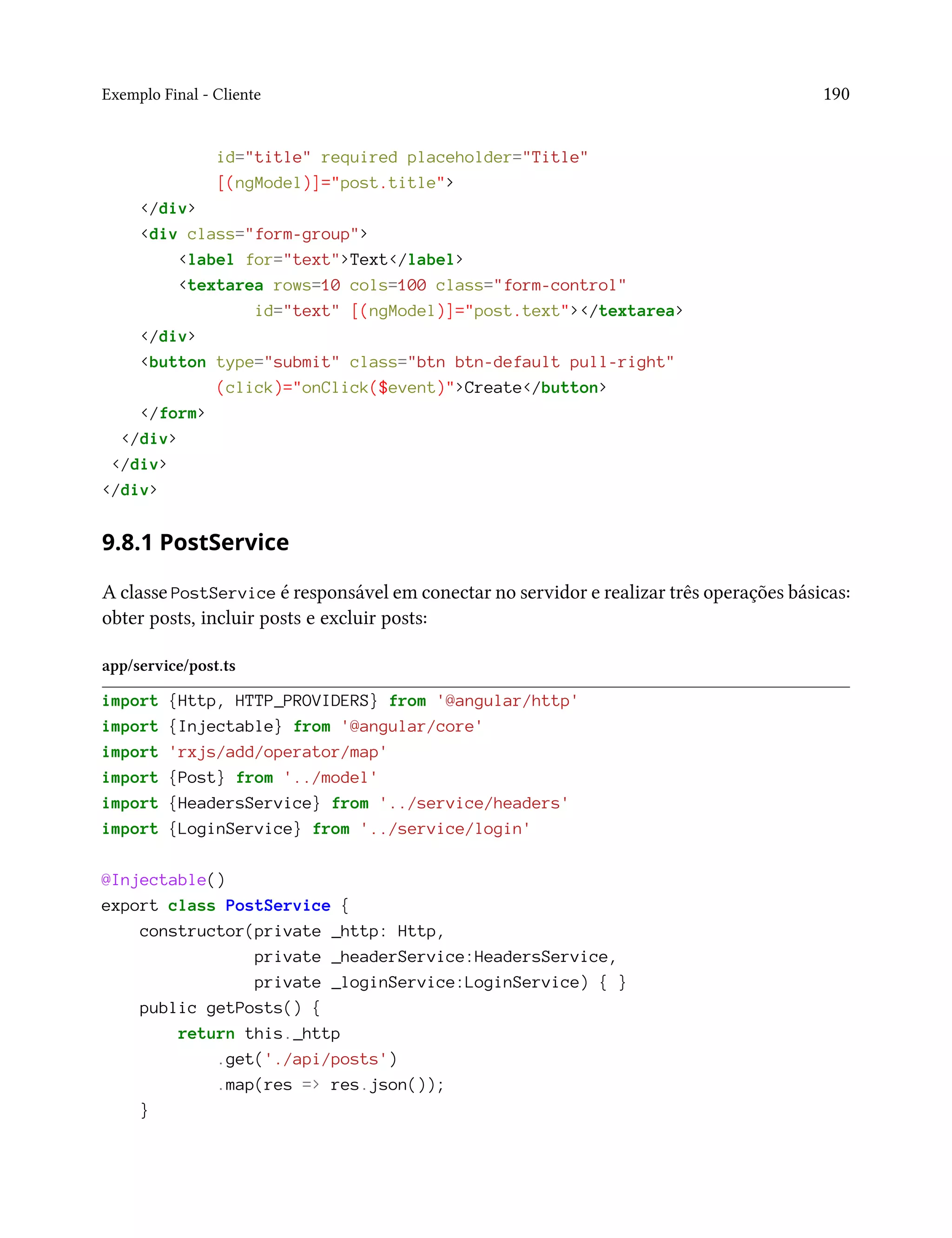 Exemplo Final - Cliente 190
id="title" required placeholder="Title"
[(ngModel)]="post.title">
</div>
<div class="form-group">
<label for="text">Text</label>
<textarea rows=10 cols=100 class="form-control"
id="text" [(ngModel)]="post.text"></textarea>
</div>
<button type="submit" class="btn btn-default pull-right"
(click)="onClick($event)">Create</button>
</form>
</div>
</div>
</div>
9.8.1 PostService
A classe PostService é responsável em conectar no servidor e realizar três operações básicas:
obter posts, incluir posts e excluir posts:
app/service/post.ts
import {Http, HTTP_PROVIDERS} from '@angular/http'
import {Injectable} from '@angular/core'
import 'rxjs/add/operator/map'
import {Post} from '../model'
import {HeadersService} from '../service/headers'
import {LoginService} from '../service/login'
@Injectable()
export class PostService {
constructor(private _http: Http,
private _headerService:HeadersService,
private _loginService:LoginService) { }
public getPosts() {
return this._http
.get('./api/posts')
.map(res => res.json());
}
 