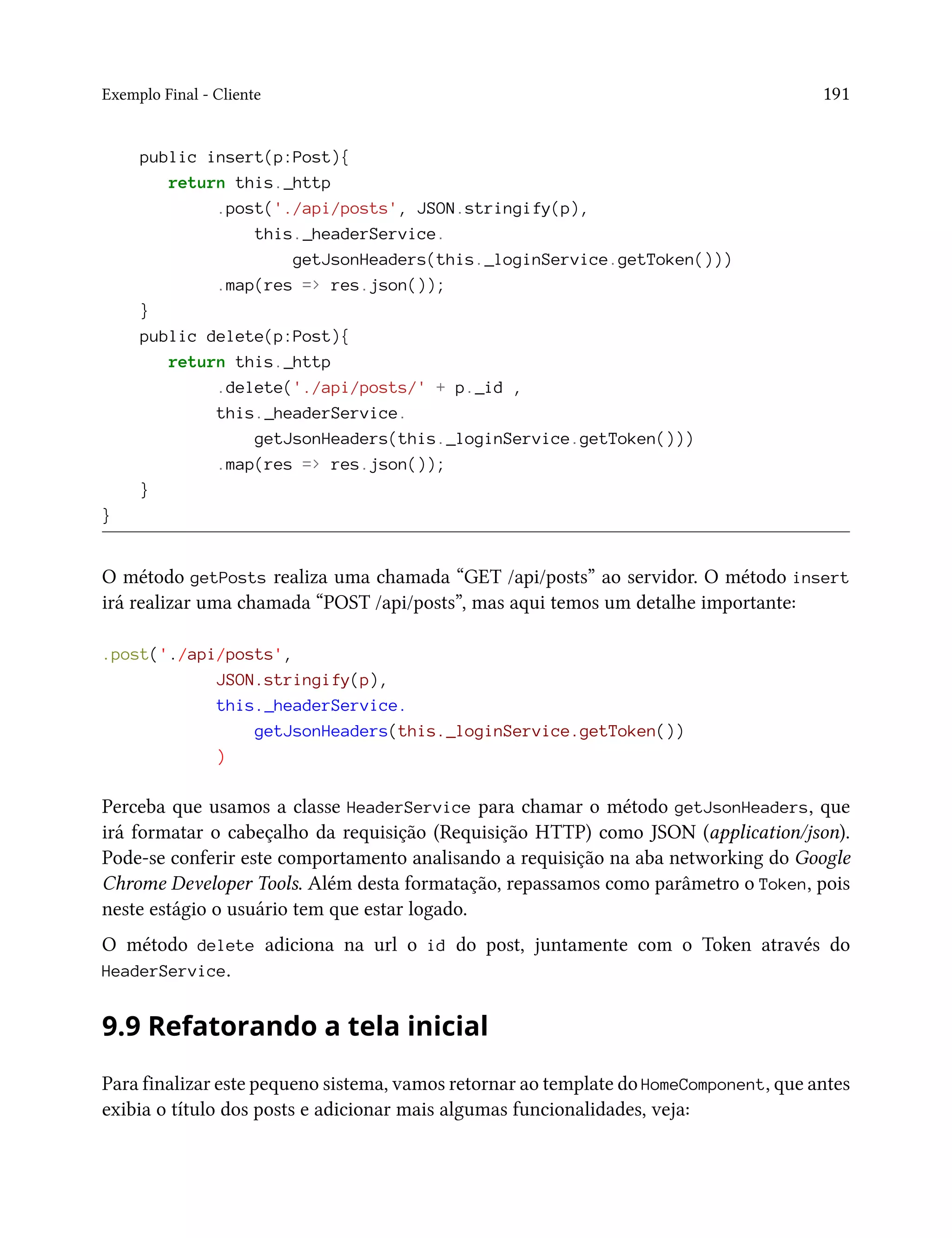 Exemplo Final - Cliente 191
public insert(p:Post){
return this._http
.post('./api/posts', JSON.stringify(p),
this._headerService.
getJsonHeaders(this._loginService.getToken()))
.map(res => res.json());
}
public delete(p:Post){
return this._http
.delete('./api/posts/' + p._id ,
this._headerService.
getJsonHeaders(this._loginService.getToken()))
.map(res => res.json());
}
}
O método getPosts realiza uma chamada “GET /api/posts” ao servidor. O método insert
irá realizar uma chamada “POST /api/posts”, mas aqui temos um detalhe importante:
.post('./api/posts',
JSON.stringify(p),
this._headerService.
getJsonHeaders(this._loginService.getToken())
)
Perceba que usamos a classe HeaderService para chamar o método getJsonHeaders, que
irá formatar o cabeçalho da requisição (Requisição HTTP) como JSON (application/json).
Pode-se conferir este comportamento analisando a requisição na aba networking do Google
Chrome Developer Tools. Além desta formatação, repassamos como parâmetro o Token, pois
neste estágio o usuário tem que estar logado.
O método delete adiciona na url o id do post, juntamente com o Token através do
HeaderService.
9.9 Refatorando a tela inicial
Para finalizar este pequeno sistema, vamos retornar ao template do HomeComponent, que antes
exibia o título dos posts e adicionar mais algumas funcionalidades, veja:
 