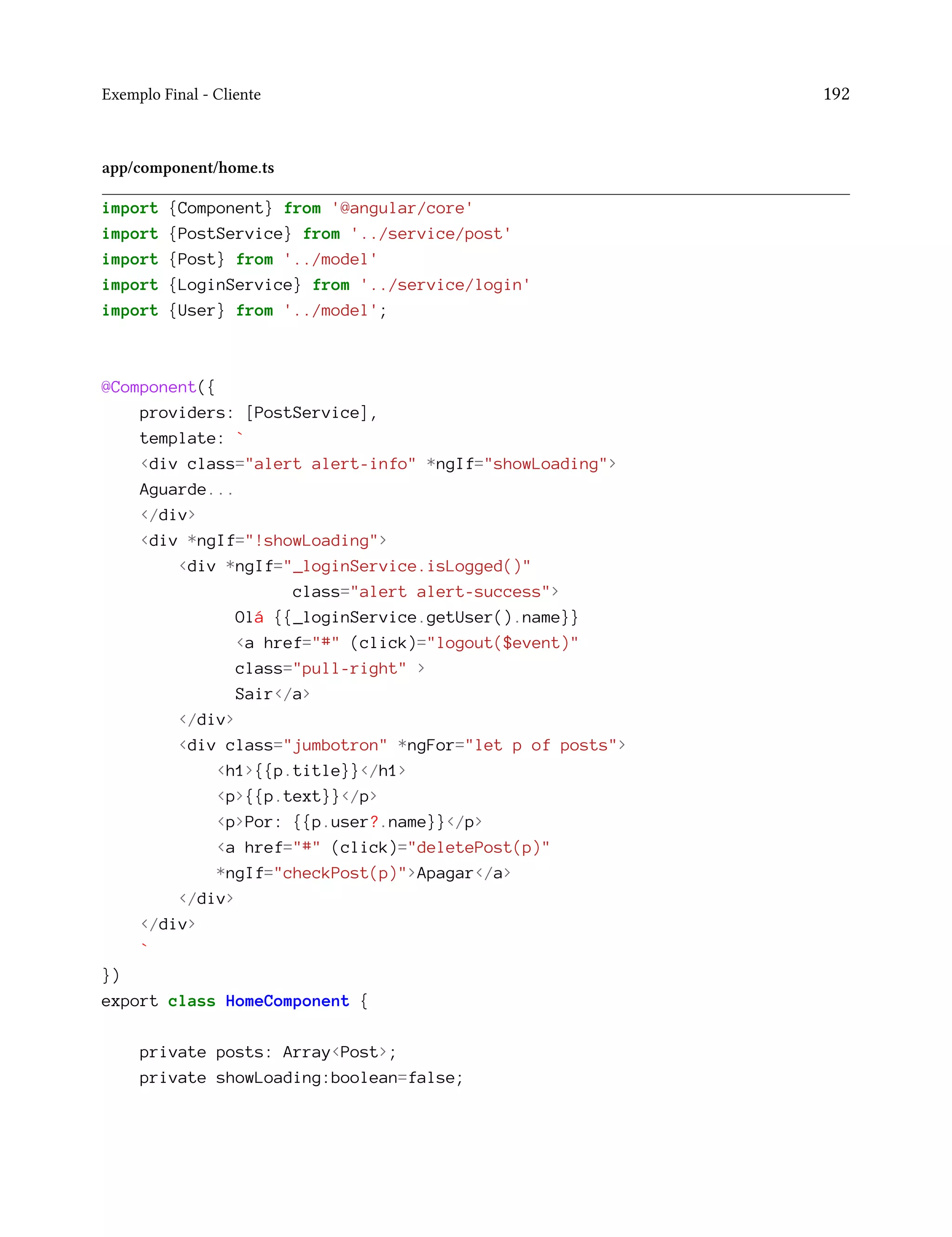 Exemplo Final - Cliente 192
app/component/home.ts
import {Component} from '@angular/core'
import {PostService} from '../service/post'
import {Post} from '../model'
import {LoginService} from '../service/login'
import {User} from '../model';
@Component({
providers: [PostService],
template: `
<div class="alert alert-info" *ngIf="showLoading">
Aguarde...
</div>
<div *ngIf="!showLoading">
<div *ngIf="_loginService.isLogged()"
class="alert alert-success">
Olá {{_loginService.getUser().name}}
<a href="#" (click)="logout($event)"
class="pull-right" >
Sair</a>
</div>
<div class="jumbotron" *ngFor="let p of posts">
<h1>{{p.title}}</h1>
<p>{{p.text}}</p>
<p>Por: {{p.user?.name}}</p>
<a href="#" (click)="deletePost(p)"
*ngIf="checkPost(p)">Apagar</a>
</div>
</div>
`
})
export class HomeComponent {
private posts: Array<Post>;
private showLoading:boolean=false;
 