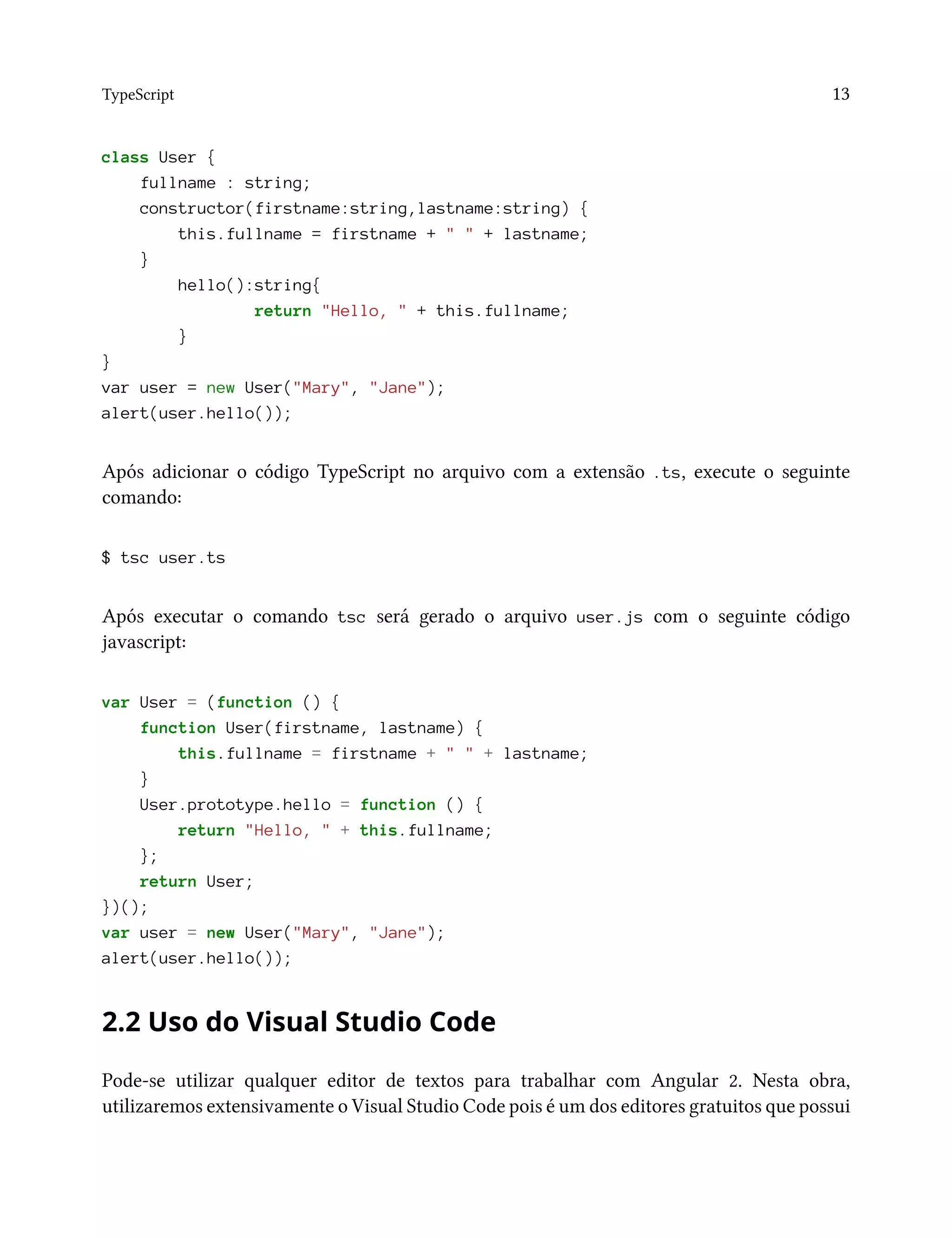 TypeScript 13
class User {
fullname : string;
constructor(firstname:string,lastname:string) {
this.fullname = firstname + " " + lastname;
}
hello():string{
return "Hello, " + this.fullname;
}
}
var user = new User("Mary", "Jane");
alert(user.hello());
Após adicionar o código TypeScript no arquivo com a extensão .ts, execute o seguinte
comando:
$ tsc user.ts
Após executar o comando tsc será gerado o arquivo user.js com o seguinte código
javascript:
var User = (function () {
function User(firstname, lastname) {
this.fullname = firstname + " " + lastname;
}
User.prototype.hello = function () {
return "Hello, " + this.fullname;
};
return User;
})();
var user = new User("Mary", "Jane");
alert(user.hello());
2.2 Uso do Visual Studio Code
Pode-se utilizar qualquer editor de textos para trabalhar com Angular 2. Nesta obra,
utilizaremos extensivamente o Visual Studio Code pois é um dos editores gratuitos que possui
 
