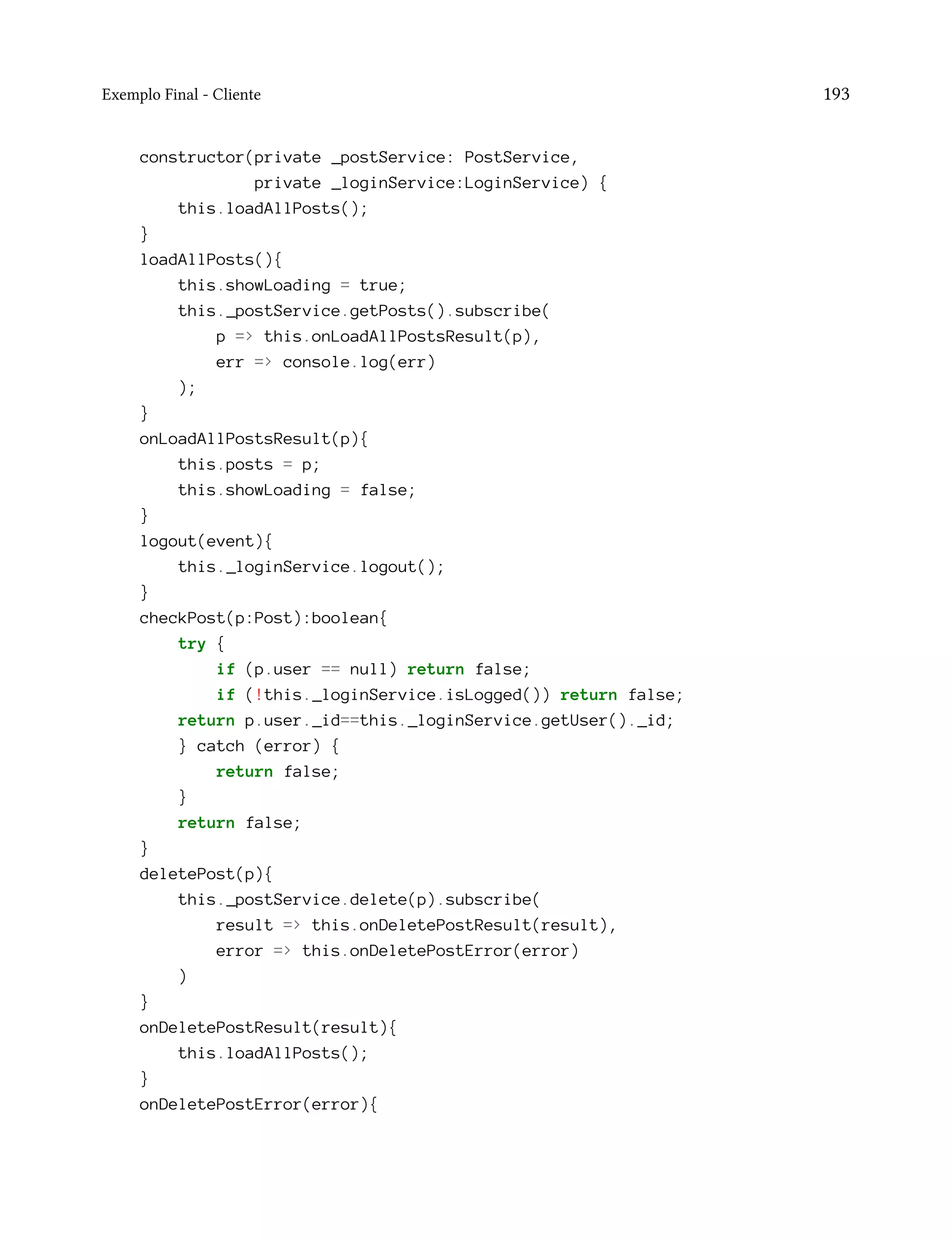 Exemplo Final - Cliente 193
constructor(private _postService: PostService,
private _loginService:LoginService) {
this.loadAllPosts();
}
loadAllPosts(){
this.showLoading = true;
this._postService.getPosts().subscribe(
p => this.onLoadAllPostsResult(p),
err => console.log(err)
);
}
onLoadAllPostsResult(p){
this.posts = p;
this.showLoading = false;
}
logout(event){
this._loginService.logout();
}
checkPost(p:Post):boolean{
try {
if (p.user == null) return false;
if (!this._loginService.isLogged()) return false;
return p.user._id==this._loginService.getUser()._id;
} catch (error) {
return false;
}
return false;
}
deletePost(p){
this._postService.delete(p).subscribe(
result => this.onDeletePostResult(result),
error => this.onDeletePostError(error)
)
}
onDeletePostResult(result){
this.loadAllPosts();
}
onDeletePostError(error){
 