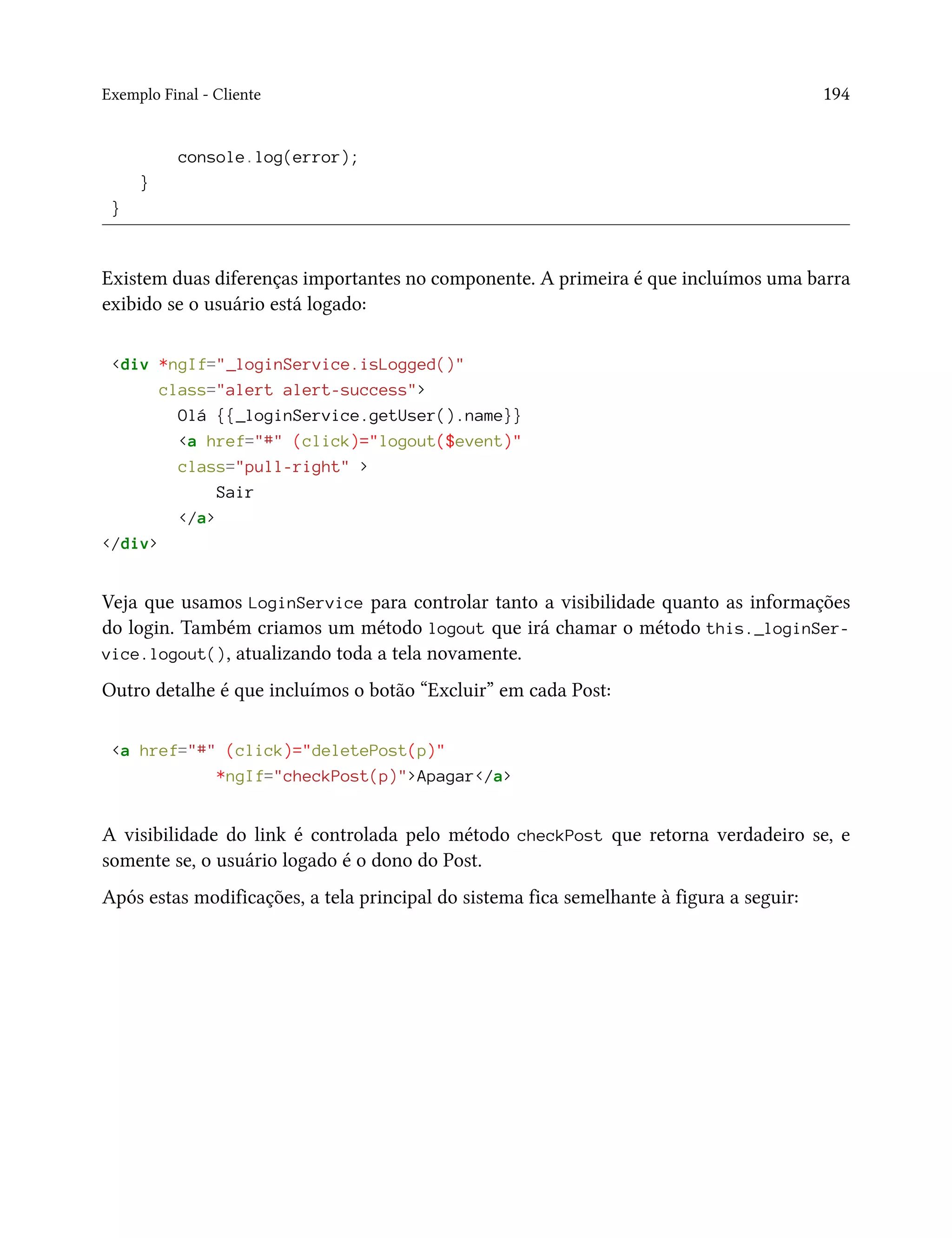 Exemplo Final - Cliente 194
console.log(error);
}
}
Existem duas diferenças importantes no componente. A primeira é que incluímos uma barra
exibido se o usuário está logado:
<div *ngIf="_loginService.isLogged()"
class="alert alert-success">
Olá {{_loginService.getUser().name}}
<a href="#" (click)="logout($event)"
class="pull-right" >
Sair
</a>
</div>
Veja que usamos LoginService para controlar tanto a visibilidade quanto as informações
do login. Também criamos um método logout que irá chamar o método this._loginSer-
vice.logout(), atualizando toda a tela novamente.
Outro detalhe é que incluímos o botão “Excluir” em cada Post:
<a href="#" (click)="deletePost(p)"
*ngIf="checkPost(p)">Apagar</a>
A visibilidade do link é controlada pelo método checkPost que retorna verdadeiro se, e
somente se, o usuário logado é o dono do Post.
Após estas modificações, a tela principal do sistema fica semelhante à figura a seguir:
 