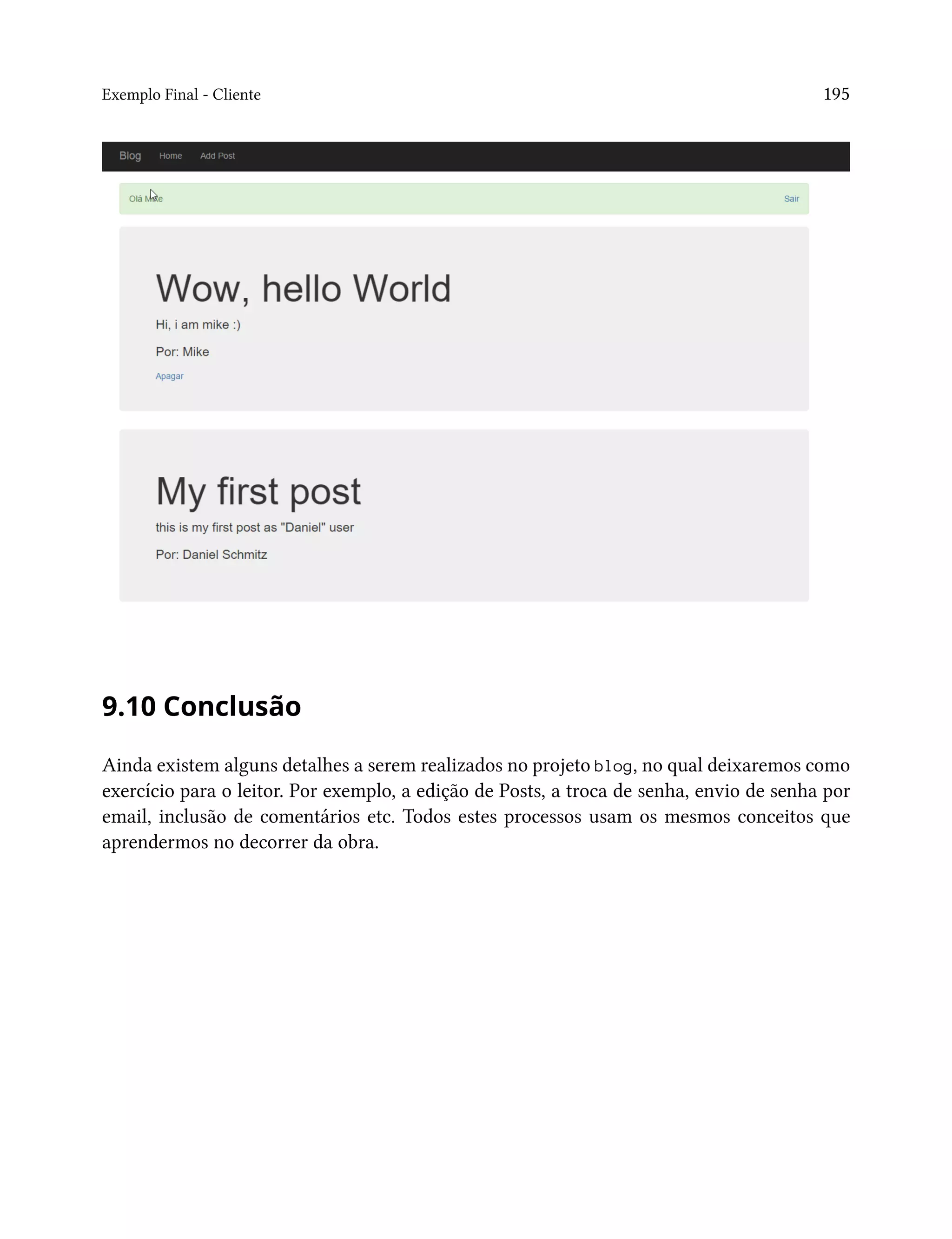 Exemplo Final - Cliente 195
9.10 Conclusão
Ainda existem alguns detalhes a serem realizados no projeto blog, no qual deixaremos como
exercício para o leitor. Por exemplo, a edição de Posts, a troca de senha, envio de senha por
email, inclusão de comentários etc. Todos estes processos usam os mesmos conceitos que
aprendermos no decorrer da obra.
 