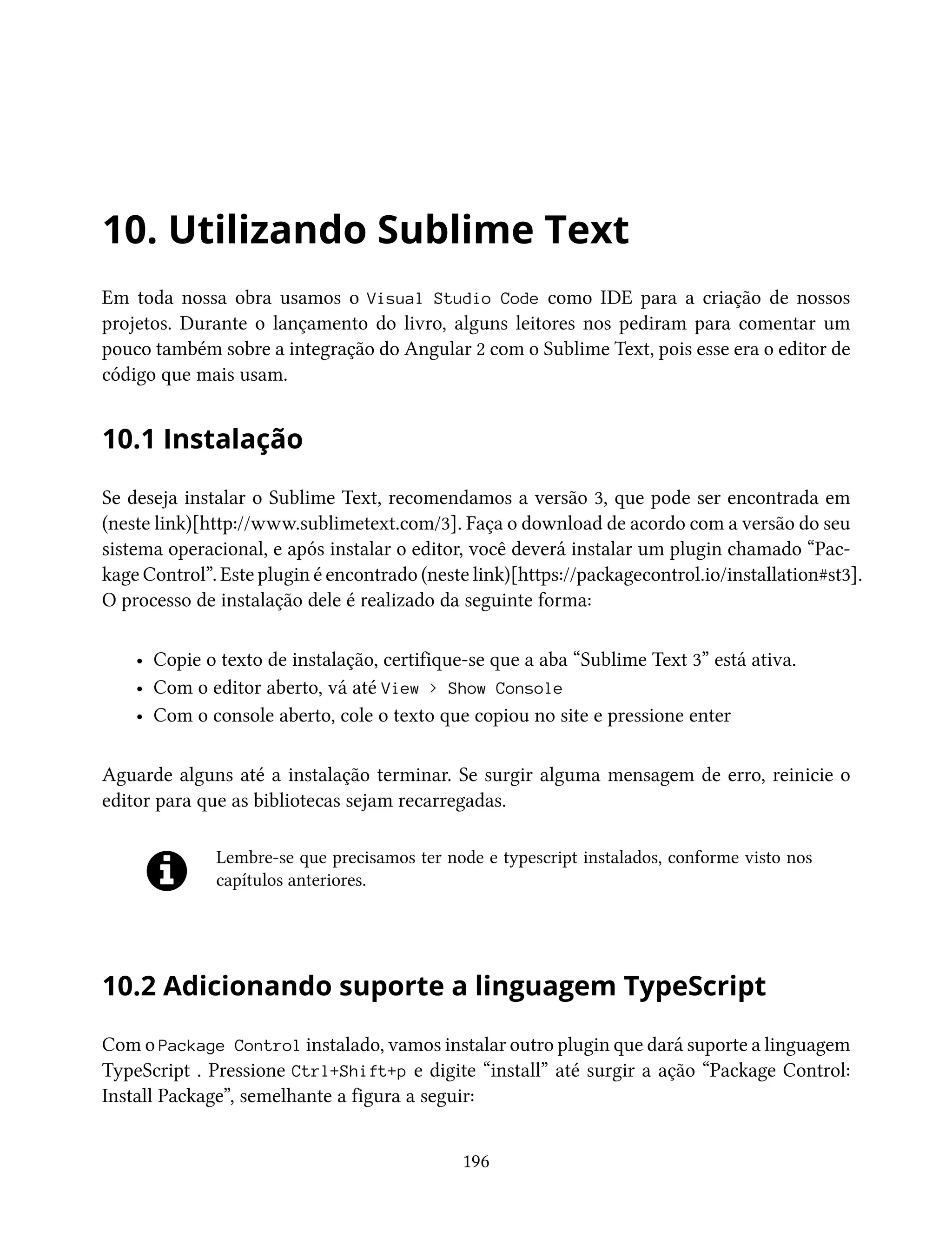 10. Utilizando Sublime Text
Em toda nossa obra usamos o Visual Studio Code como IDE para a criação de nossos
projetos. Durante o lançamento do livro, alguns leitores nos pediram para comentar um
pouco também sobre a integração do Angular 2 com o Sublime Text, pois esse era o editor de
código que mais usam.
10.1 Instalação
Se deseja instalar o Sublime Text, recomendamos a versão 3, que pode ser encontrada em
(neste link)[http://www.sublimetext.com/3]. Faça o download de acordo com a versão do seu
sistema operacional, e após instalar o editor, você deverá instalar um plugin chamado “Pac-
kage Control”. Este plugin é encontrado (neste link)[https://packagecontrol.io/installation#st3].
O processo de instalação dele é realizado da seguinte forma:
• Copie o texto de instalação, certifique-se que a aba “Sublime Text 3” está ativa.
• Com o editor aberto, vá até View > Show Console
• Com o console aberto, cole o texto que copiou no site e pressione enter
Aguarde alguns até a instalação terminar. Se surgir alguma mensagem de erro, reinicie o
editor para que as bibliotecas sejam recarregadas.
Lembre-se que precisamos ter node e typescript instalados, conforme visto nos
capítulos anteriores.
10.2 Adicionando suporte a linguagem TypeScript
Com o Package Control instalado, vamos instalar outro plugin que dará suporte a linguagem
TypeScript . Pressione Ctrl+Shift+p e digite “install” até surgir a ação “Package Control:
Install Package”, semelhante a figura a seguir:
196
 