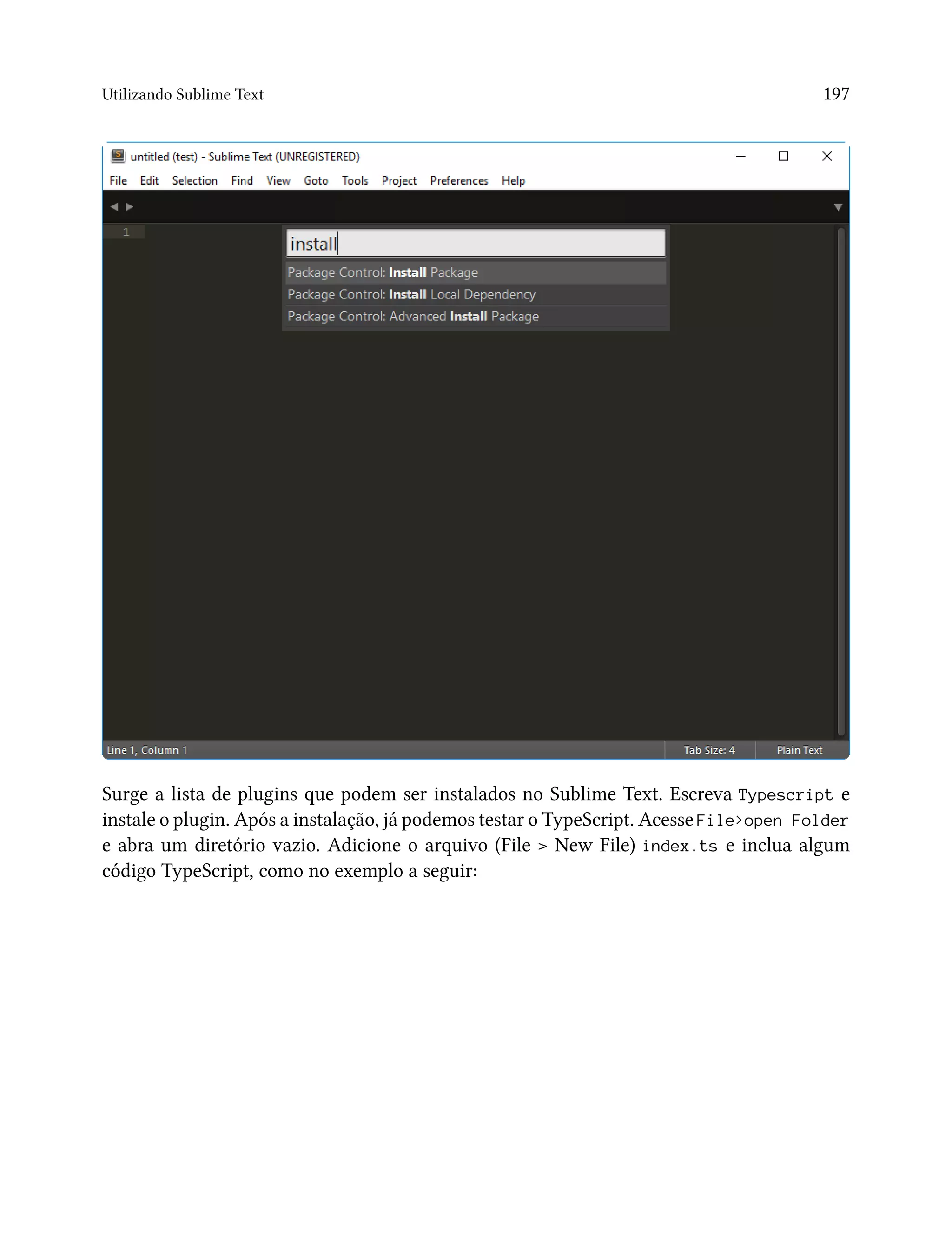 Utilizando Sublime Text 197
Surge a lista de plugins que podem ser instalados no Sublime Text. Escreva Typescript e
instale o plugin. Após a instalação, já podemos testar o TypeScript. Acesse File>open Folder
e abra um diretório vazio. Adicione o arquivo (File > New File) index.ts e inclua algum
código TypeScript, como no exemplo a seguir:
 