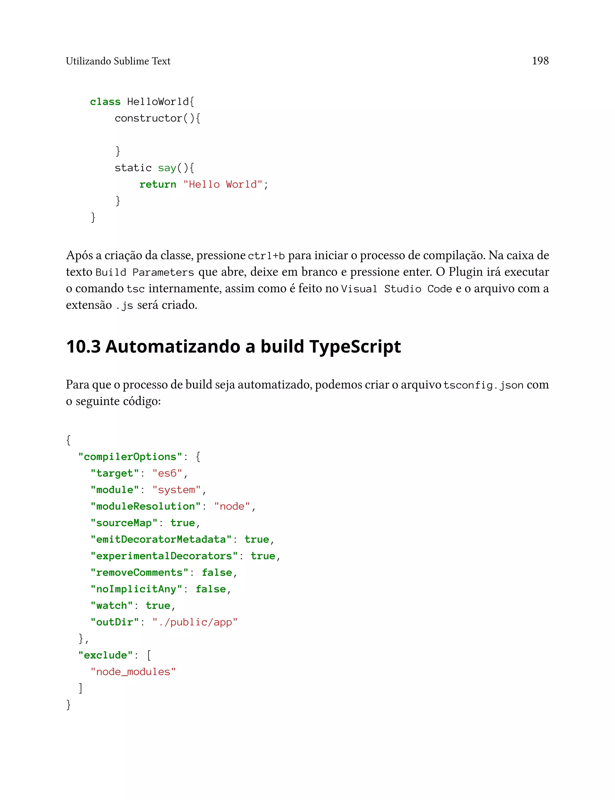 Utilizando Sublime Text 198
class HelloWorld{
constructor(){
}
static say(){
return "Hello World";
}
}
Após a criação da classe, pressione ctrl+b para iniciar o processo de compilação. Na caixa de
texto Build Parameters que abre, deixe em branco e pressione enter. O Plugin irá executar
o comando tsc internamente, assim como é feito no Visual Studio Code e o arquivo com a
extensão .js será criado.
10.3 Automatizando a build TypeScript
Para que o processo de build seja automatizado, podemos criar o arquivo tsconfig.json com
o seguinte código:
{
"compilerOptions": {
"target": "es6",
"module": "system",
"moduleResolution": "node",
"sourceMap": true,
"emitDecoratorMetadata": true,
"experimentalDecorators": true,
"removeComments": false,
"noImplicitAny": false,
"watch": true,
"outDir": "./public/app"
},
"exclude": [
"node_modules"
]
}
 