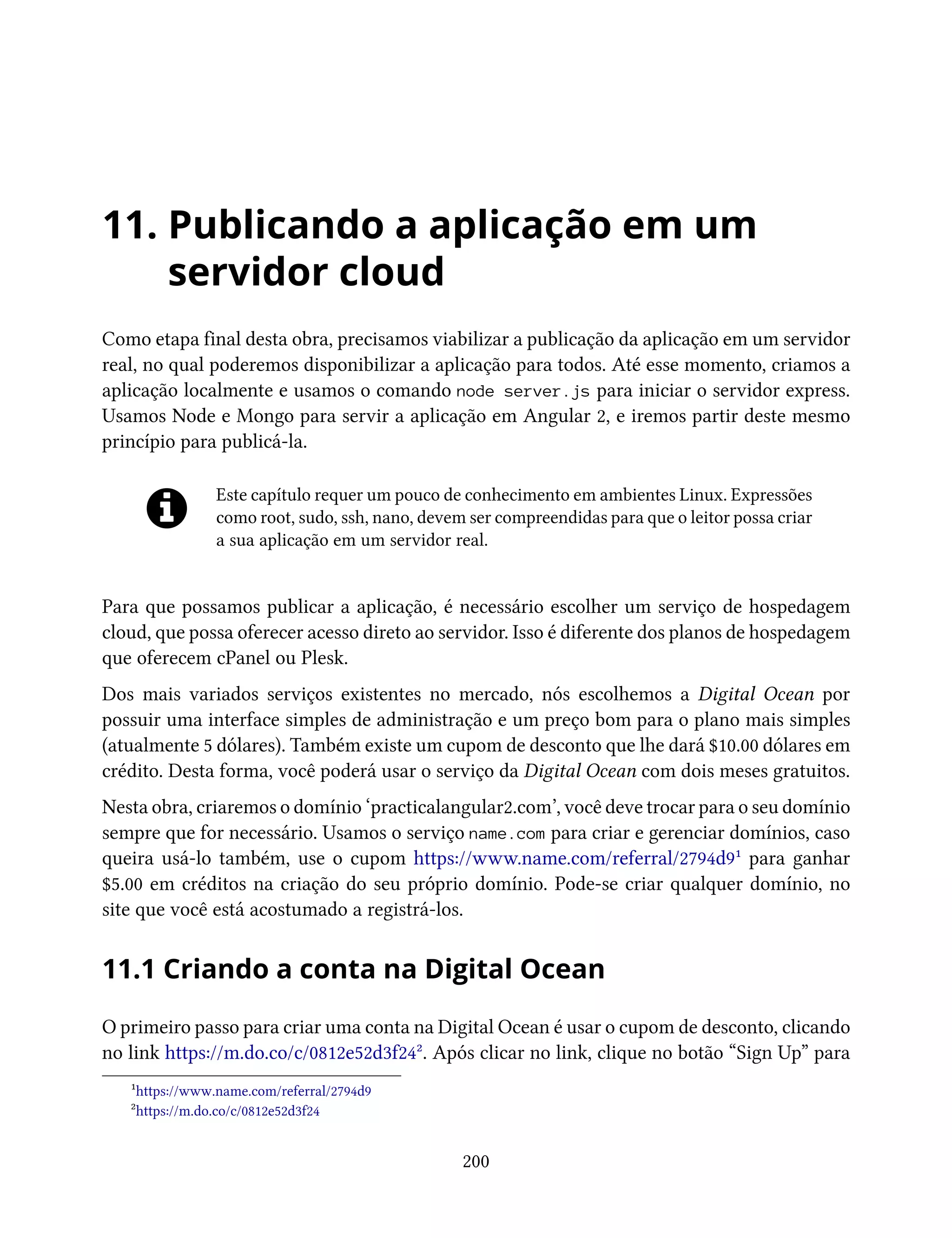 11. Publicando a aplicação em um
servidor cloud
Como etapa final desta obra, precisamos viabilizar a publicação da aplicação em um servidor
real, no qual poderemos disponibilizar a aplicação para todos. Até esse momento, criamos a
aplicação localmente e usamos o comando node server.js para iniciar o servidor express.
Usamos Node e Mongo para servir a aplicação em Angular 2, e iremos partir deste mesmo
princípio para publicá-la.
Este capítulo requer um pouco de conhecimento em ambientes Linux. Expressões
como root, sudo, ssh, nano, devem ser compreendidas para que o leitor possa criar
a sua aplicação em um servidor real.
Para que possamos publicar a aplicação, é necessário escolher um serviço de hospedagem
cloud, que possa oferecer acesso direto ao servidor. Isso é diferente dos planos de hospedagem
que oferecem cPanel ou Plesk.
Dos mais variados serviços existentes no mercado, nós escolhemos a Digital Ocean por
possuir uma interface simples de administração e um preço bom para o plano mais simples
(atualmente 5 dólares). Também existe um cupom de desconto que lhe dará $10.00 dólares em
crédito. Desta forma, você poderá usar o serviço da Digital Ocean com dois meses gratuitos.
Nesta obra, criaremos o domínio ‘practicalangular2.com’, você deve trocar para o seu domínio
sempre que for necessário. Usamos o serviço name.com para criar e gerenciar domínios, caso
queira usá-lo também, use o cupom https://www.name.com/referral/2794d9¹ para ganhar
$5.00 em créditos na criação do seu próprio domínio. Pode-se criar qualquer domínio, no
site que você está acostumado a registrá-los.
11.1 Criando a conta na Digital Ocean
O primeiro passo para criar uma conta na Digital Ocean é usar o cupom de desconto, clicando
no link https://m.do.co/c/0812e52d3f24². Após clicar no link, clique no botão “Sign Up” para
¹https://www.name.com/referral/2794d9
²https://m.do.co/c/0812e52d3f24
200
 