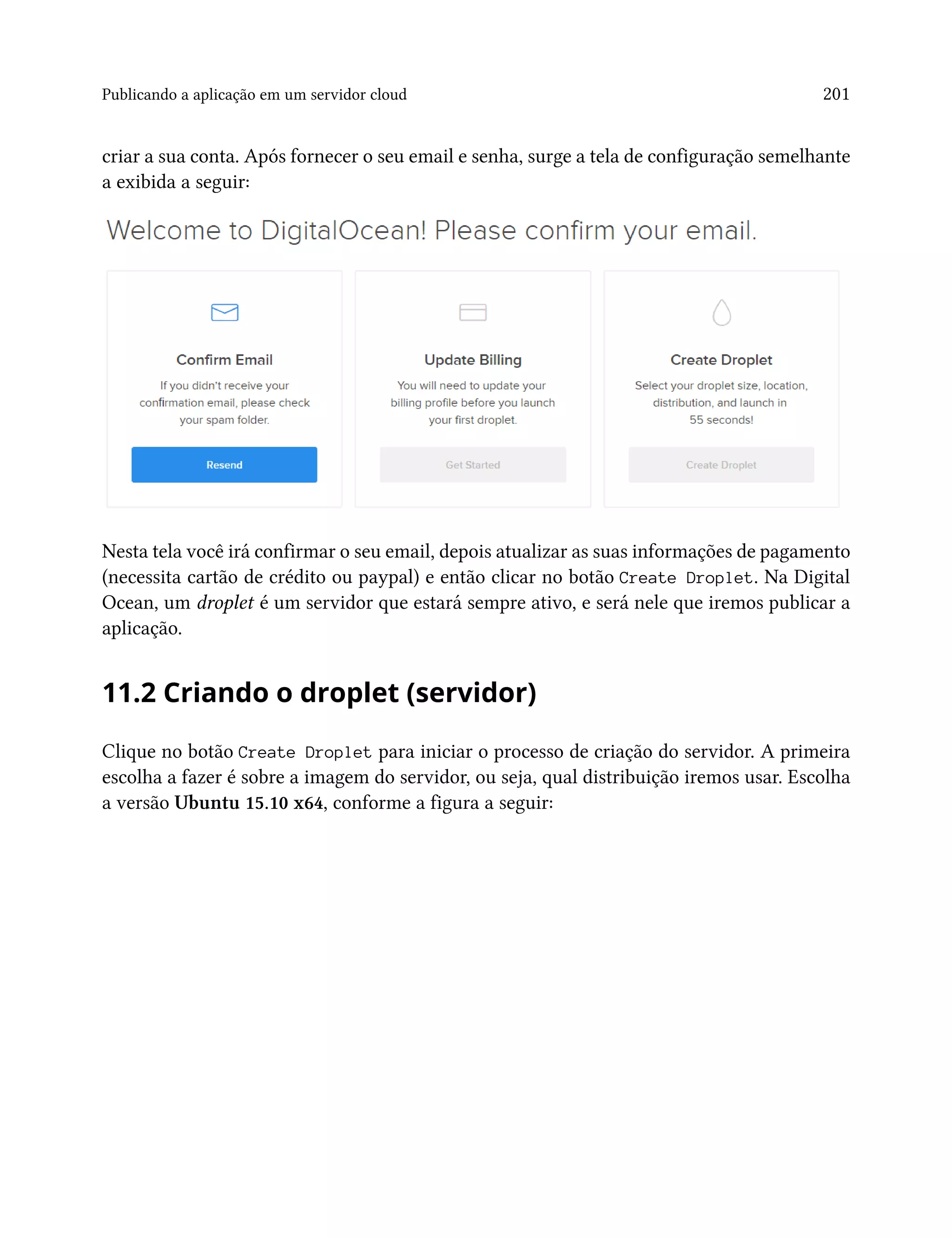 Publicando a aplicação em um servidor cloud 201
criar a sua conta. Após fornecer o seu email e senha, surge a tela de configuração semelhante
a exibida a seguir:
Nesta tela você irá confirmar o seu email, depois atualizar as suas informações de pagamento
(necessita cartão de crédito ou paypal) e então clicar no botão Create Droplet. Na Digital
Ocean, um droplet é um servidor que estará sempre ativo, e será nele que iremos publicar a
aplicação.
11.2 Criando o droplet (servidor)
Clique no botão Create Droplet para iniciar o processo de criação do servidor. A primeira
escolha a fazer é sobre a imagem do servidor, ou seja, qual distribuição iremos usar. Escolha
a versão Ubuntu 15.10 x64, conforme a figura a seguir:
 