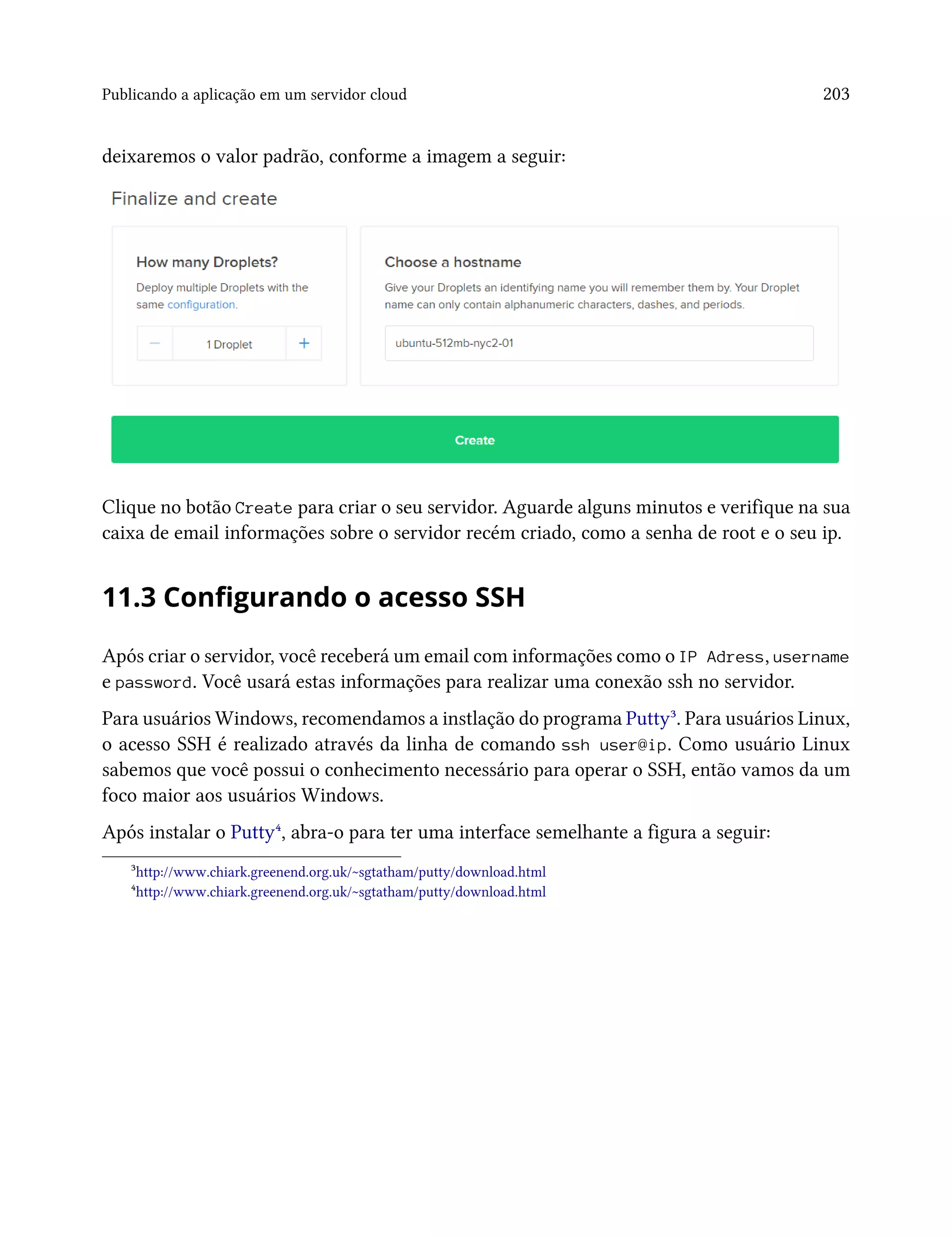 Publicando a aplicação em um servidor cloud 203
deixaremos o valor padrão, conforme a imagem a seguir:
Clique no botão Create para criar o seu servidor. Aguarde alguns minutos e verifique na sua
caixa de email informações sobre o servidor recém criado, como a senha de root e o seu ip.
11.3 Configurando o acesso SSH
Após criar o servidor, você receberá um email com informações como o IP Adress, username
e password. Você usará estas informações para realizar uma conexão ssh no servidor.
Para usuários Windows, recomendamos a instlação do programa Putty³. Para usuários Linux,
o acesso SSH é realizado através da linha de comando ssh user@ip. Como usuário Linux
sabemos que você possui o conhecimento necessário para operar o SSH, então vamos da um
foco maior aos usuários Windows.
Após instalar o Putty⁴, abra-o para ter uma interface semelhante a figura a seguir:
³http://www.chiark.greenend.org.uk/~sgtatham/putty/download.html
⁴http://www.chiark.greenend.org.uk/~sgtatham/putty/download.html
 