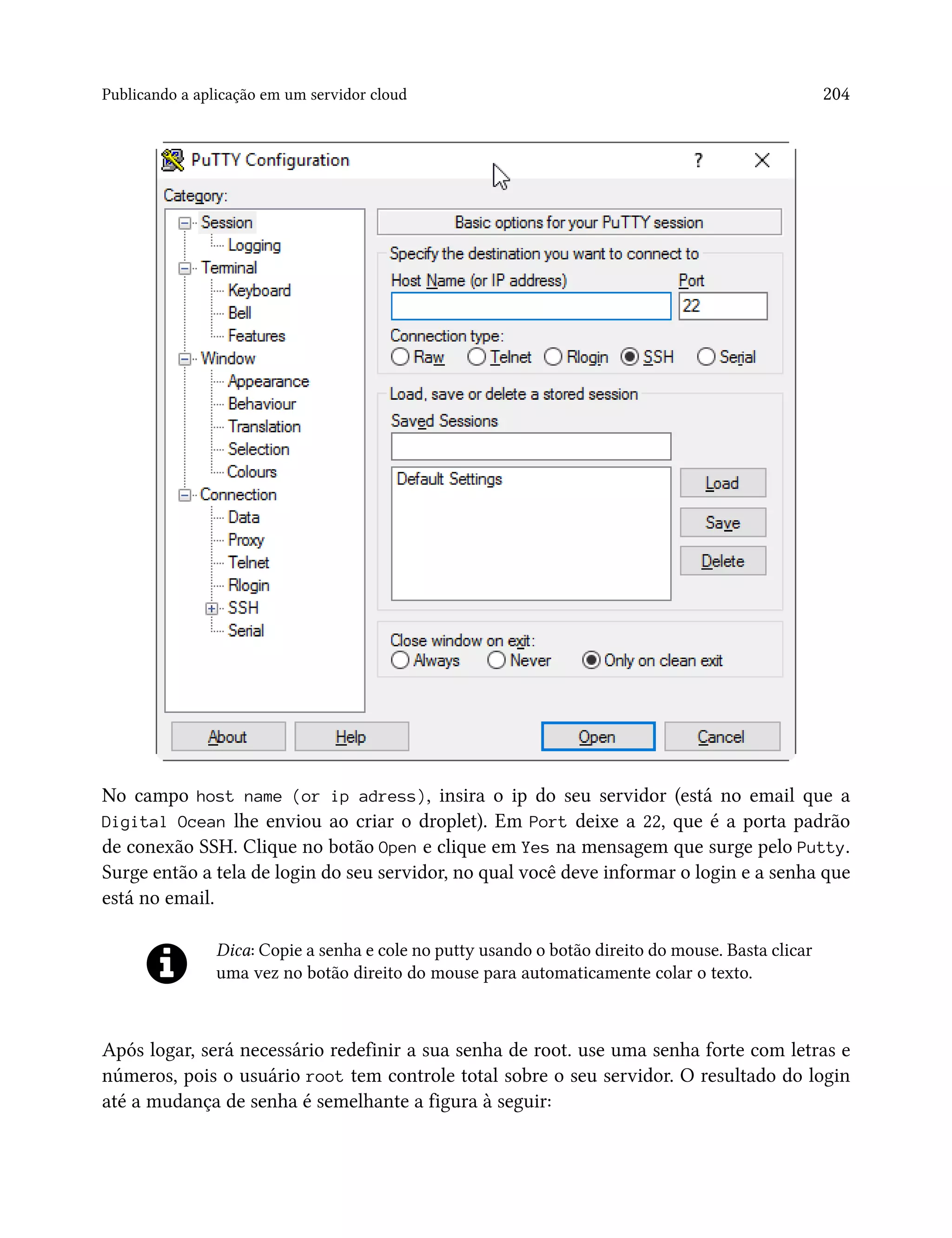 Publicando a aplicação em um servidor cloud 204
No campo host name (or ip adress), insira o ip do seu servidor (está no email que a
Digital Ocean lhe enviou ao criar o droplet). Em Port deixe a 22, que é a porta padrão
de conexão SSH. Clique no botão Open e clique em Yes na mensagem que surge pelo Putty.
Surge então a tela de login do seu servidor, no qual você deve informar o login e a senha que
está no email.
Dica: Copie a senha e cole no putty usando o botão direito do mouse. Basta clicar
uma vez no botão direito do mouse para automaticamente colar o texto.
Após logar, será necessário redefinir a sua senha de root. use uma senha forte com letras e
números, pois o usuário root tem controle total sobre o seu servidor. O resultado do login
até a mudança de senha é semelhante a figura à seguir:
 