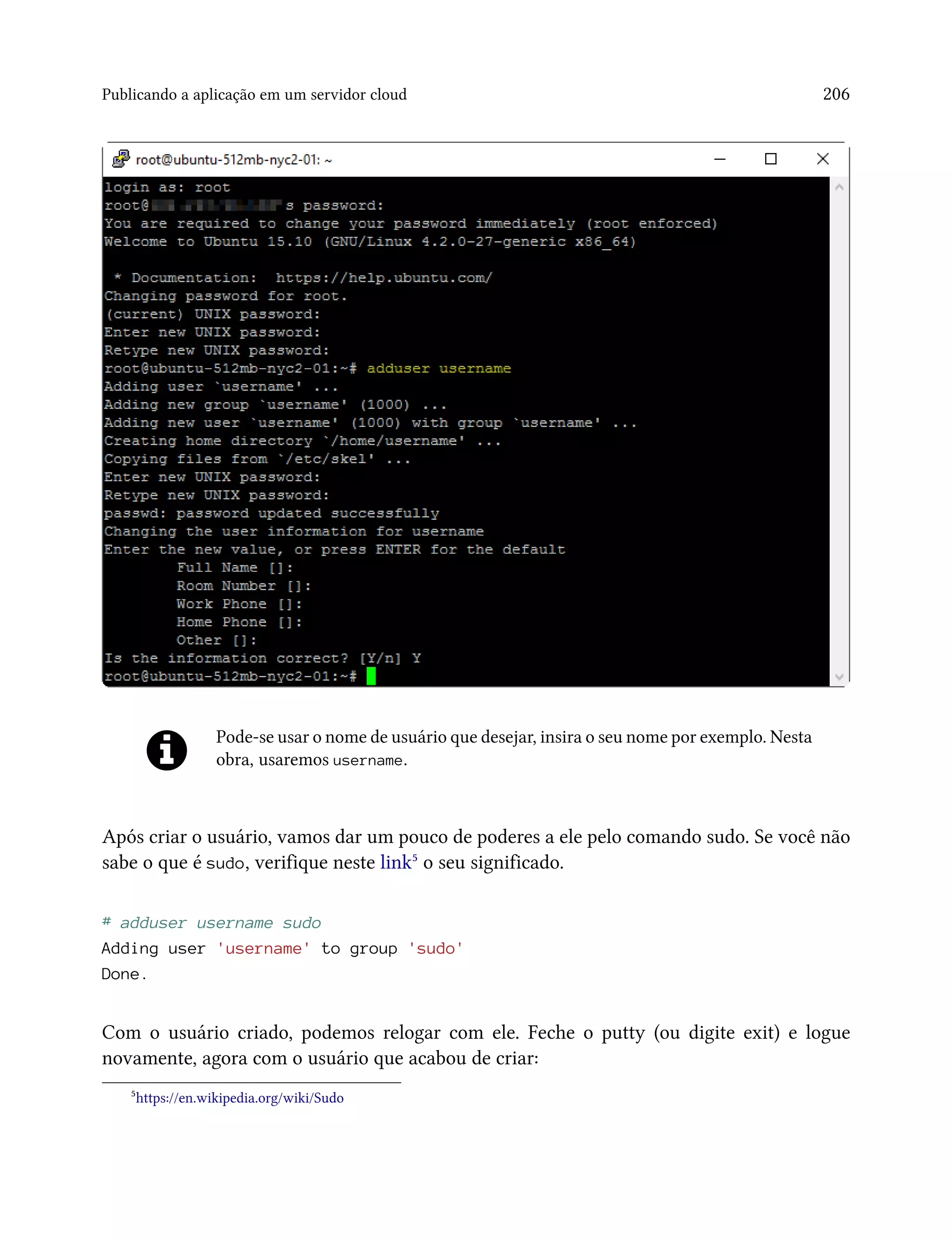 Publicando a aplicação em um servidor cloud 206
Pode-se usar o nome de usuário que desejar, insira o seu nome por exemplo. Nesta
obra, usaremos username.
Após criar o usuário, vamos dar um pouco de poderes a ele pelo comando sudo. Se você não
sabe o que é sudo, verifique neste link⁵ o seu significado.
# adduser username sudo
Adding user 'username' to group 'sudo'
Done.
Com o usuário criado, podemos relogar com ele. Feche o putty (ou digite exit) e logue
novamente, agora com o usuário que acabou de criar:
⁵https://en.wikipedia.org/wiki/Sudo
 