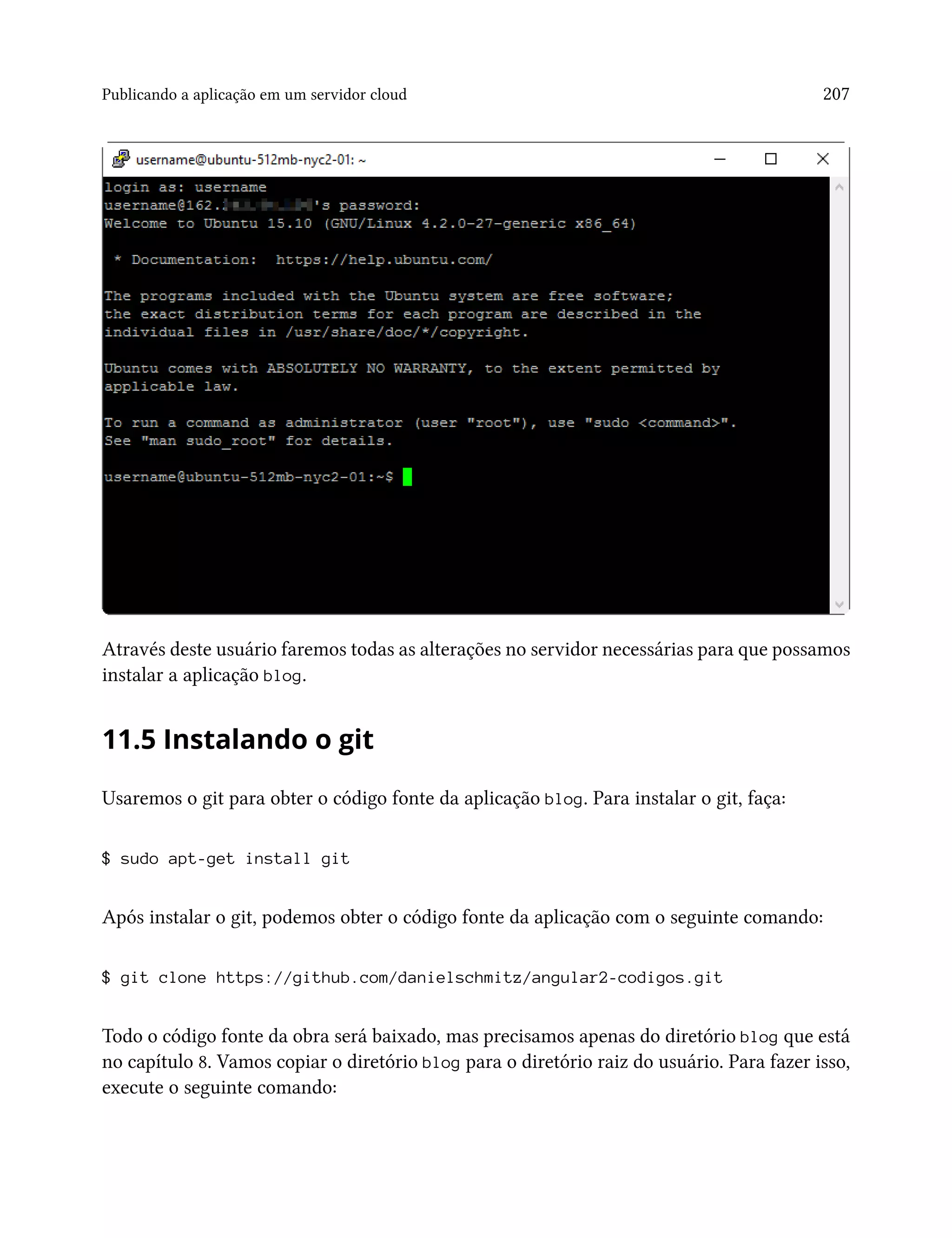 Publicando a aplicação em um servidor cloud 207
Através deste usuário faremos todas as alterações no servidor necessárias para que possamos
instalar a aplicação blog.
11.5 Instalando o git
Usaremos o git para obter o código fonte da aplicação blog. Para instalar o git, faça:
$ sudo apt-get install git
Após instalar o git, podemos obter o código fonte da aplicação com o seguinte comando:
$ git clone https://github.com/danielschmitz/angular2-codigos.git
Todo o código fonte da obra será baixado, mas precisamos apenas do diretório blog que está
no capítulo 8. Vamos copiar o diretório blog para o diretório raiz do usuário. Para fazer isso,
execute o seguinte comando:
 