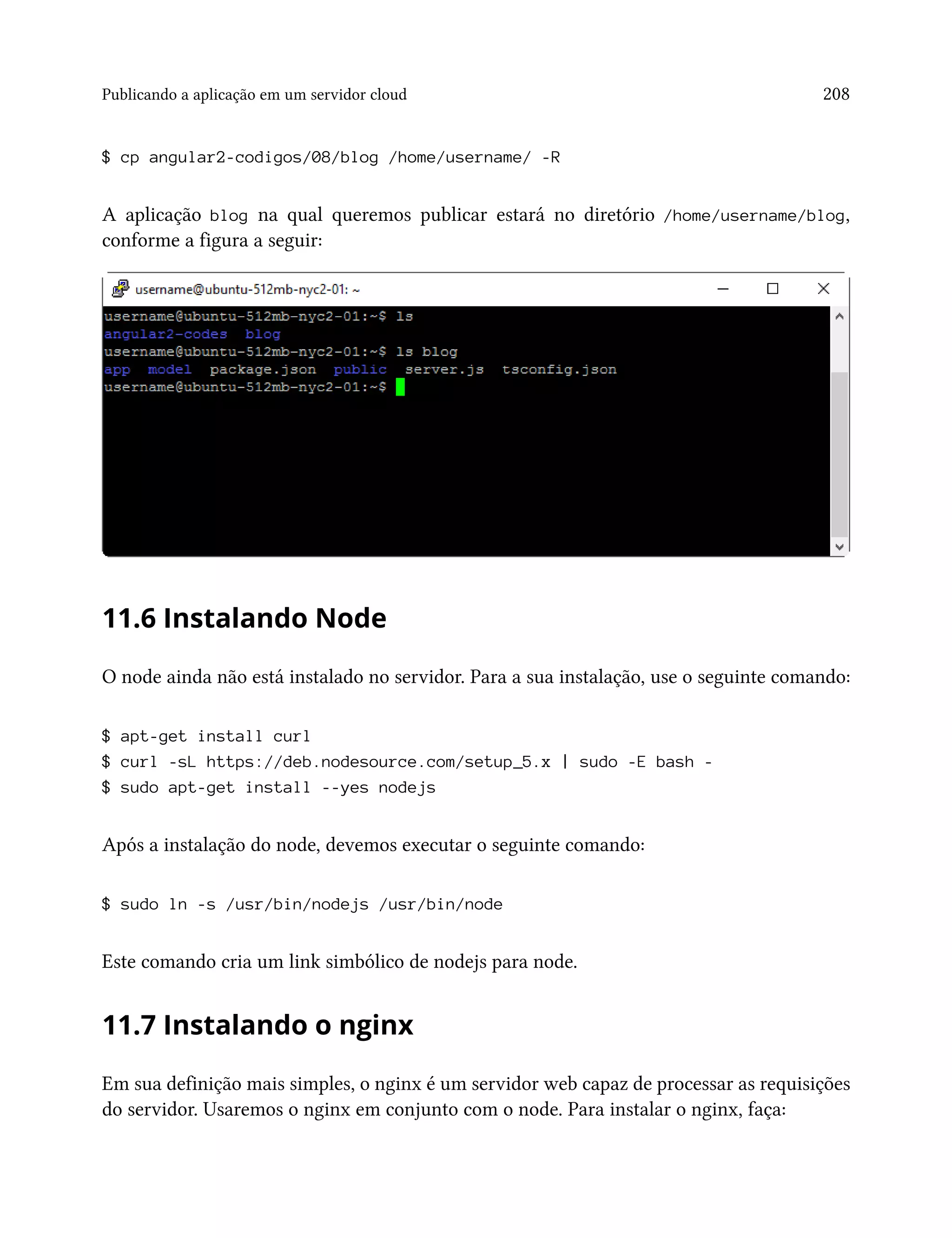Publicando a aplicação em um servidor cloud 208
$ cp angular2-codigos/08/blog /home/username/ -R
A aplicação blog na qual queremos publicar estará no diretório /home/username/blog,
conforme a figura a seguir:
11.6 Instalando Node
O node ainda não está instalado no servidor. Para a sua instalação, use o seguinte comando:
$ apt-get install curl
$ curl -sL https://deb.nodesource.com/setup_5.x | sudo -E bash -
$ sudo apt-get install --yes nodejs
Após a instalação do node, devemos executar o seguinte comando:
$ sudo ln -s /usr/bin/nodejs /usr/bin/node
Este comando cria um link simbólico de nodejs para node.
11.7 Instalando o nginx
Em sua definição mais simples, o nginx é um servidor web capaz de processar as requisições
do servidor. Usaremos o nginx em conjunto com o node. Para instalar o nginx, faça:
 