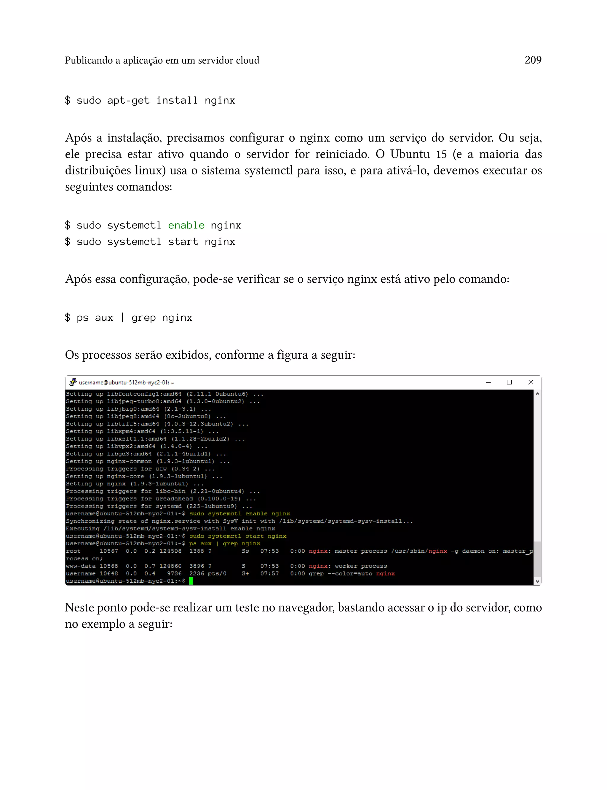 Publicando a aplicação em um servidor cloud 209
$ sudo apt-get install nginx
Após a instalação, precisamos configurar o nginx como um serviço do servidor. Ou seja,
ele precisa estar ativo quando o servidor for reiniciado. O Ubuntu 15 (e a maioria das
distribuições linux) usa o sistema systemctl para isso, e para ativá-lo, devemos executar os
seguintes comandos:
$ sudo systemctl enable nginx
$ sudo systemctl start nginx
Após essa configuração, pode-se verificar se o serviço nginx está ativo pelo comando:
$ ps aux | grep nginx
Os processos serão exibidos, conforme a figura a seguir:
Neste ponto pode-se realizar um teste no navegador, bastando acessar o ip do servidor, como
no exemplo a seguir:
 
